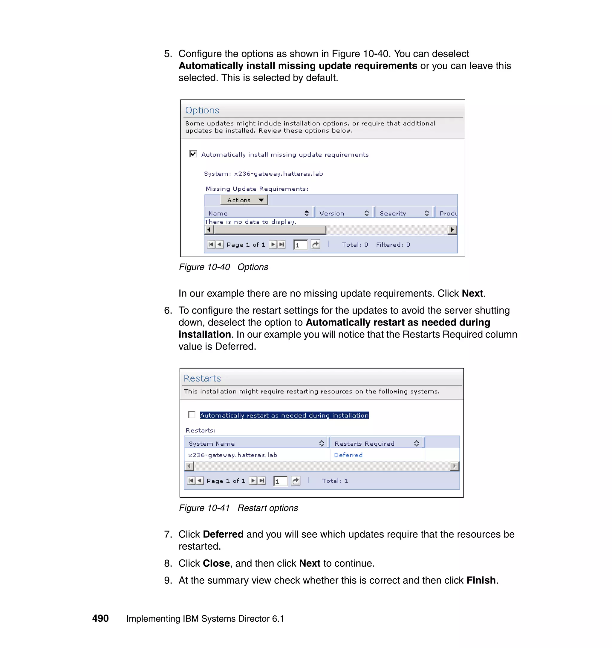 490 Implementing IBM Systems Director 6.1
5. Configure the options as shown in Figure 10-40. You can deselect
Automatically install missing update requirements or you can leave this
selected. This is selected by default.
Figure 10-40 Options
In our example there are no missing update requirements. Click Next.
6. To configure the restart settings for the updates to avoid the server shutting
down, deselect the option to Automatically restart as needed during
installation. In our example you will notice that the Restarts Required column
value is Deferred.
Figure 10-41 Restart options
7. Click Deferred and you will see which updates require that the resources be
restarted.
8. Click Close, and then click Next to continue.
9. At the summary view check whether this is correct and then click Finish.
 