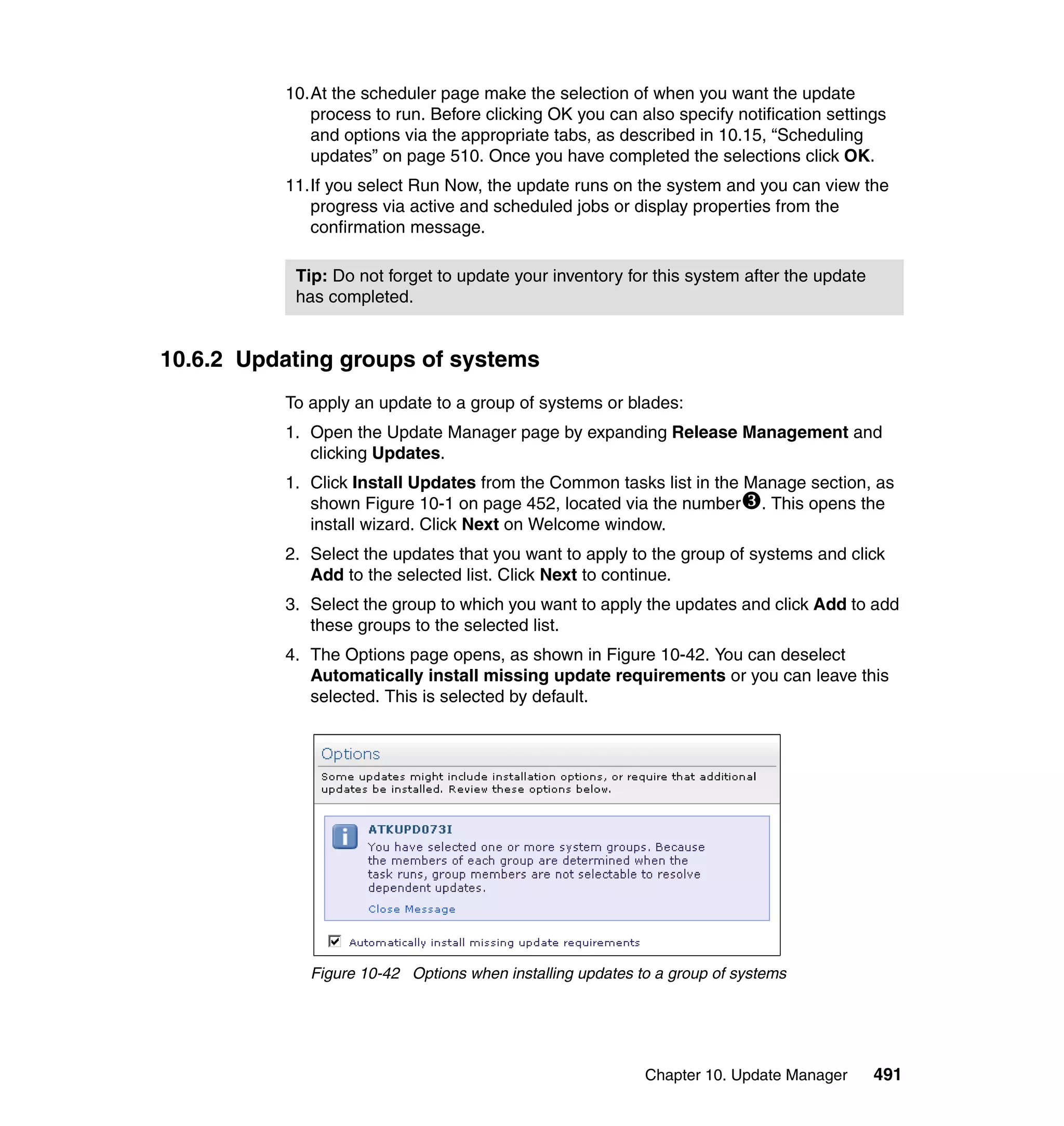 Chapter 10. Update Manager 491
10.At the scheduler page make the selection of when you want the update
process to run. Before clicking OK you can also specify notification settings
and options via the appropriate tabs, as described in 10.15, “Scheduling
updates” on page 510. Once you have completed the selections click OK.
11.If you select Run Now, the update runs on the system and you can view the
progress via active and scheduled jobs or display properties from the
confirmation message.
10.6.2 Updating groups of systems
To apply an update to a group of systems or blades:
1. Open the Update Manager page by expanding Release Management and
clicking Updates.
1. Click Install Updates from the Common tasks list in the Manage section, as
shown Figure 10-1 on page 452, located via the number . This opens the
install wizard. Click Next on Welcome window.
2. Select the updates that you want to apply to the group of systems and click
Add to the selected list. Click Next to continue.
3. Select the group to which you want to apply the updates and click Add to add
these groups to the selected list.
4. The Options page opens, as shown in Figure 10-42. You can deselect
Automatically install missing update requirements or you can leave this
selected. This is selected by default.
Figure 10-42 Options when installing updates to a group of systems
Tip: Do not forget to update your inventory for this system after the update
has completed.
 