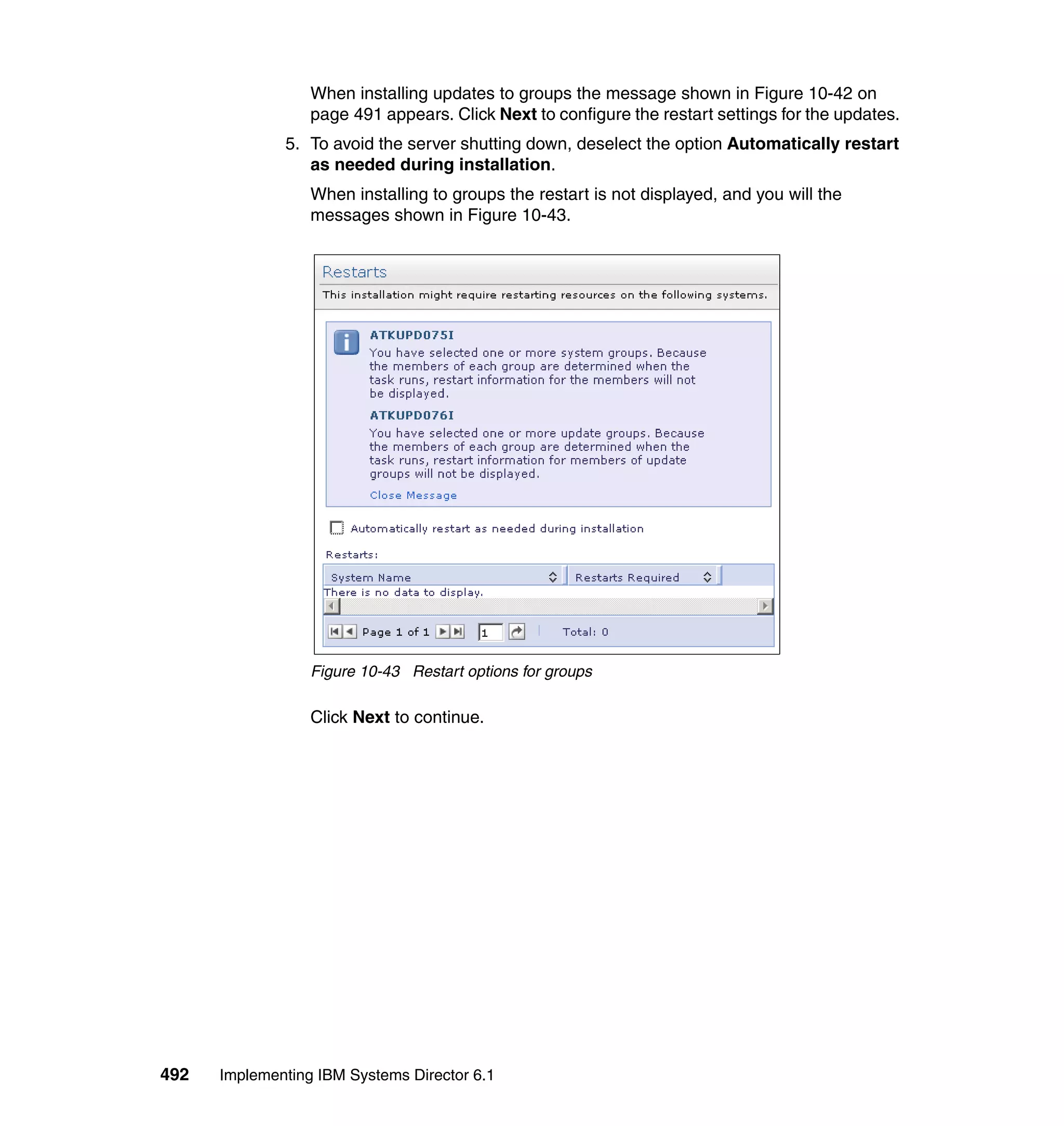 492 Implementing IBM Systems Director 6.1
When installing updates to groups the message shown in Figure 10-42 on
page 491 appears. Click Next to configure the restart settings for the updates.
5. To avoid the server shutting down, deselect the option Automatically restart
as needed during installation.
When installing to groups the restart is not displayed, and you will the
messages shown in Figure 10-43.
Figure 10-43 Restart options for groups
Click Next to continue.
 