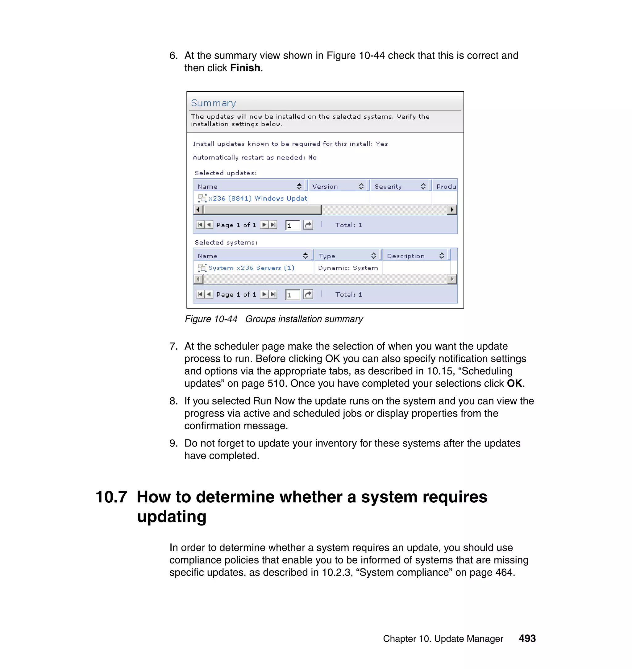 Chapter 10. Update Manager 493
6. At the summary view shown in Figure 10-44 check that this is correct and
then click Finish.
Figure 10-44 Groups installation summary
7. At the scheduler page make the selection of when you want the update
process to run. Before clicking OK you can also specify notification settings
and options via the appropriate tabs, as described in 10.15, “Scheduling
updates” on page 510. Once you have completed your selections click OK.
8. If you selected Run Now the update runs on the system and you can view the
progress via active and scheduled jobs or display properties from the
confirmation message.
9. Do not forget to update your inventory for these systems after the updates
have completed.
10.7 How to determine whether a system requires
updating
In order to determine whether a system requires an update, you should use
compliance policies that enable you to be informed of systems that are missing
specific updates, as described in 10.2.3, “System compliance” on page 464.
 