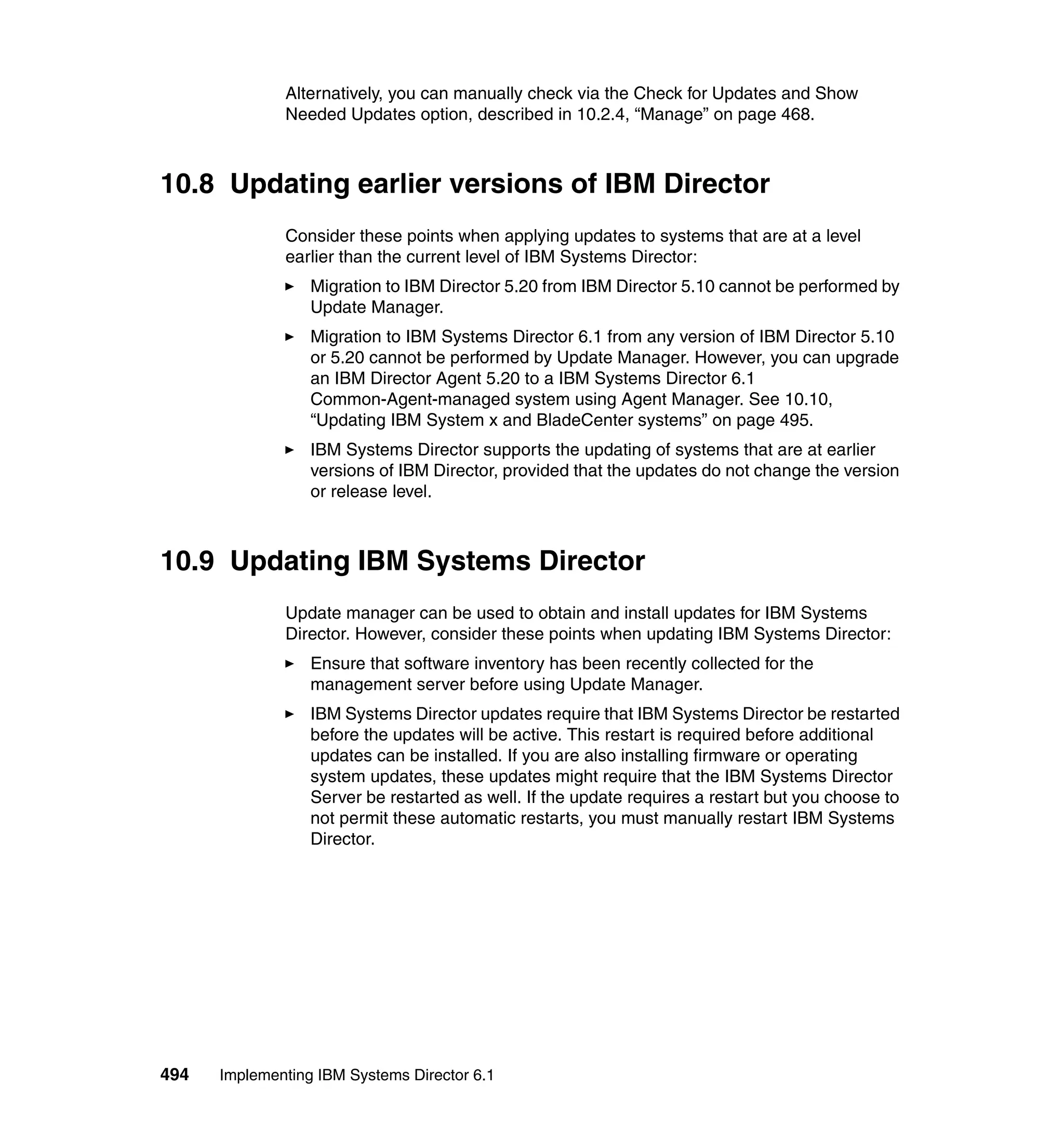 494 Implementing IBM Systems Director 6.1
Alternatively, you can manually check via the Check for Updates and Show
Needed Updates option, described in 10.2.4, “Manage” on page 468.
10.8 Updating earlier versions of IBM Director
Consider these points when applying updates to systems that are at a level
earlier than the current level of IBM Systems Director:
Migration to IBM Director 5.20 from IBM Director 5.10 cannot be performed by
Update Manager.
Migration to IBM Systems Director 6.1 from any version of IBM Director 5.10
or 5.20 cannot be performed by Update Manager. However, you can upgrade
an IBM Director Agent 5.20 to a IBM Systems Director 6.1
Common-Agent-managed system using Agent Manager. See 10.10,
“Updating IBM System x and BladeCenter systems” on page 495.
IBM Systems Director supports the updating of systems that are at earlier
versions of IBM Director, provided that the updates do not change the version
or release level.
10.9 Updating IBM Systems Director
Update manager can be used to obtain and install updates for IBM Systems
Director. However, consider these points when updating IBM Systems Director:
Ensure that software inventory has been recently collected for the
management server before using Update Manager.
IBM Systems Director updates require that IBM Systems Director be restarted
before the updates will be active. This restart is required before additional
updates can be installed. If you are also installing firmware or operating
system updates, these updates might require that the IBM Systems Director
Server be restarted as well. If the update requires a restart but you choose to
not permit these automatic restarts, you must manually restart IBM Systems
Director.
 