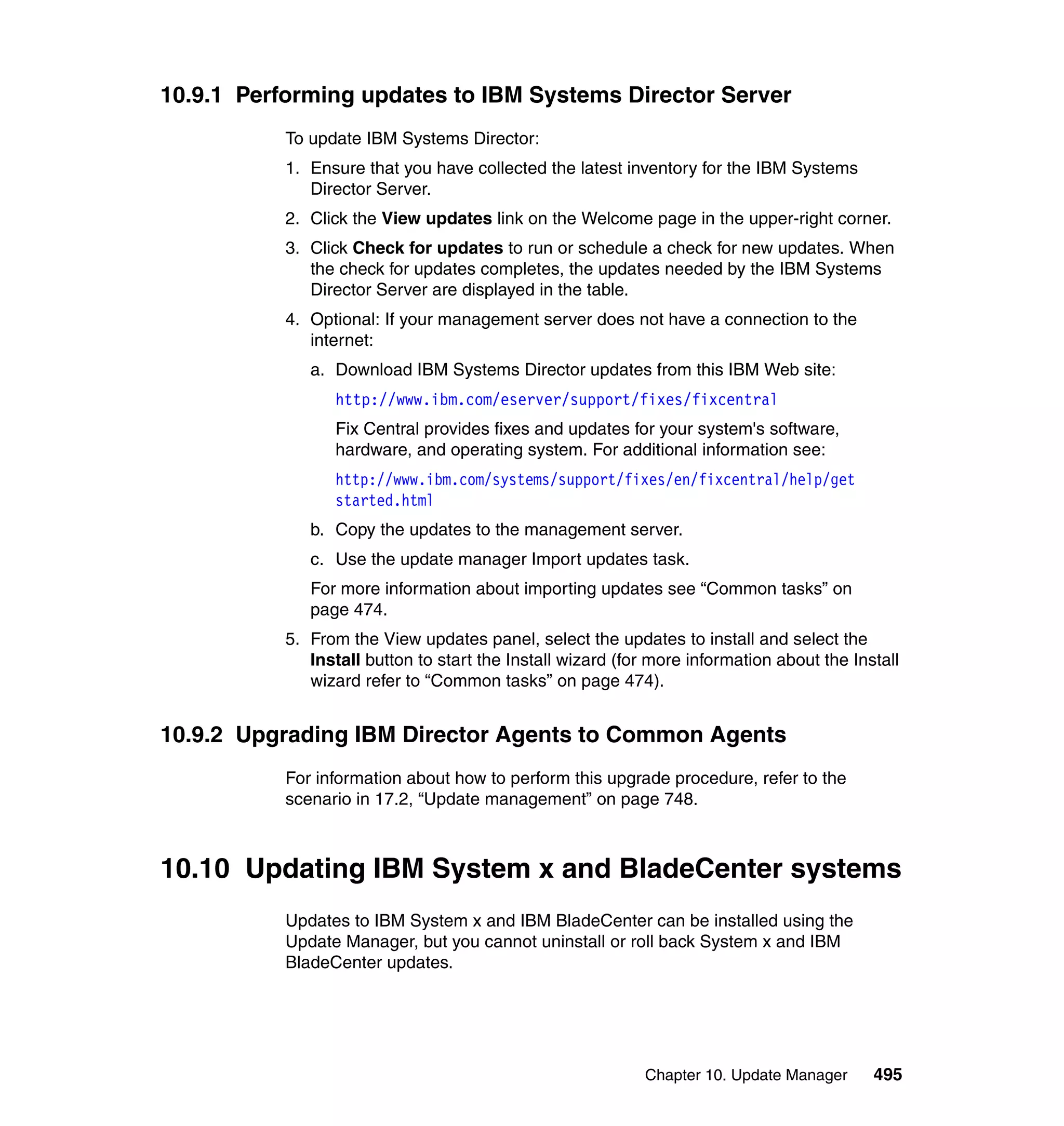 Chapter 10. Update Manager 495
10.9.1 Performing updates to IBM Systems Director Server
To update IBM Systems Director:
1. Ensure that you have collected the latest inventory for the IBM Systems
Director Server.
2. Click the View updates link on the Welcome page in the upper-right corner.
3. Click Check for updates to run or schedule a check for new updates. When
the check for updates completes, the updates needed by the IBM Systems
Director Server are displayed in the table.
4. Optional: If your management server does not have a connection to the
internet:
a. Download IBM Systems Director updates from this IBM Web site:
http://www.ibm.com/eserver/support/fixes/fixcentral
Fix Central provides fixes and updates for your system's software,
hardware, and operating system. For additional information see:
http://www.ibm.com/systems/support/fixes/en/fixcentral/help/get
started.html
b. Copy the updates to the management server.
c. Use the update manager Import updates task.
For more information about importing updates see “Common tasks” on
page 474.
5. From the View updates panel, select the updates to install and select the
Install button to start the Install wizard (for more information about the Install
wizard refer to “Common tasks” on page 474).
10.9.2 Upgrading IBM Director Agents to Common Agents
For information about how to perform this upgrade procedure, refer to the
scenario in 17.2, “Update management” on page 748.
10.10 Updating IBM System x and BladeCenter systems
Updates to IBM System x and IBM BladeCenter can be installed using the
Update Manager, but you cannot uninstall or roll back System x and IBM
BladeCenter updates.
 