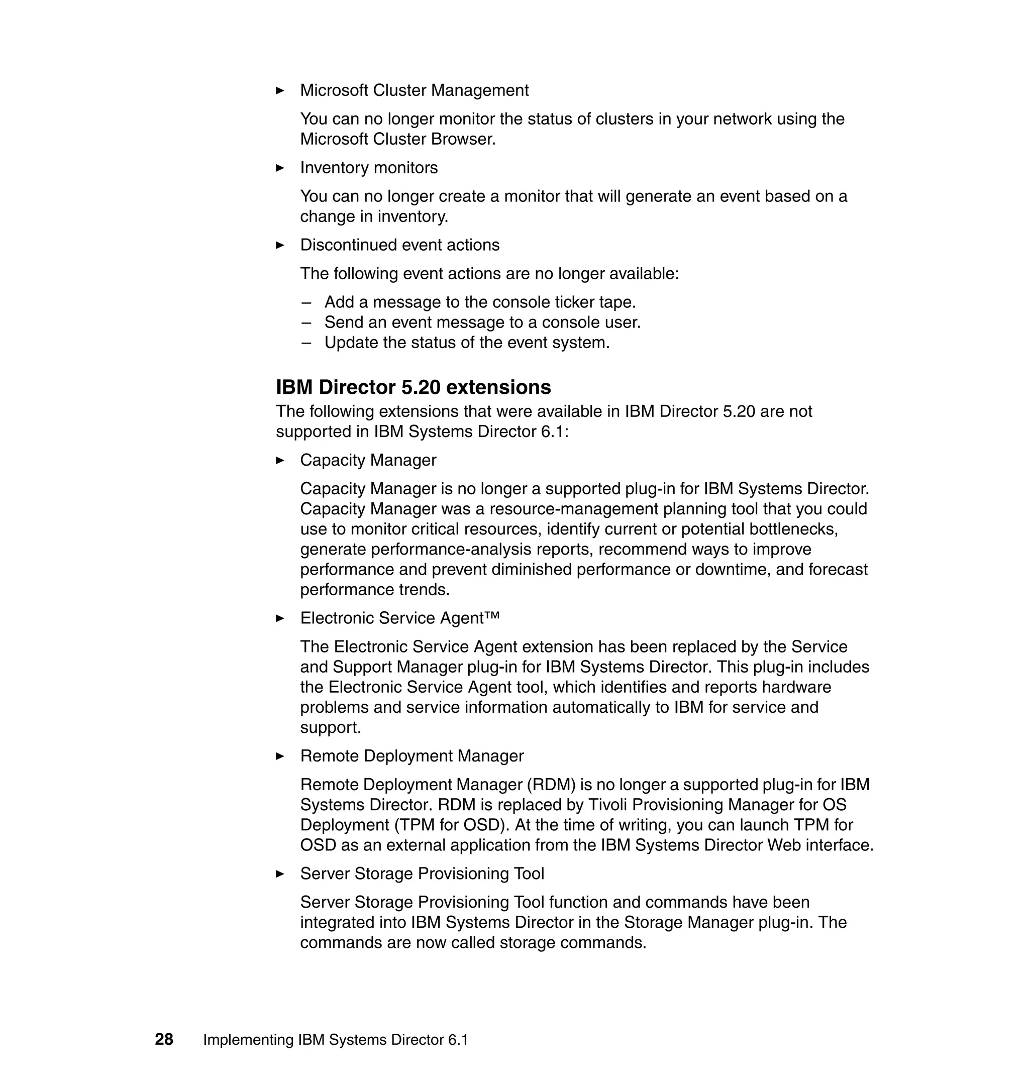 28 Implementing IBM Systems Director 6.1
Microsoft Cluster Management
You can no longer monitor the status of clusters in your network using the
Microsoft Cluster Browser.
Inventory monitors
You can no longer create a monitor that will generate an event based on a
change in inventory.
Discontinued event actions
The following event actions are no longer available:
– Add a message to the console ticker tape.
– Send an event message to a console user.
– Update the status of the event system.
IBM Director 5.20 extensions
The following extensions that were available in IBM Director 5.20 are not
supported in IBM Systems Director 6.1:
Capacity Manager
Capacity Manager is no longer a supported plug-in for IBM Systems Director.
Capacity Manager was a resource-management planning tool that you could
use to monitor critical resources, identify current or potential bottlenecks,
generate performance-analysis reports, recommend ways to improve
performance and prevent diminished performance or downtime, and forecast
performance trends.
Electronic Service Agent™
The Electronic Service Agent extension has been replaced by the Service
and Support Manager plug-in for IBM Systems Director. This plug-in includes
the Electronic Service Agent tool, which identifies and reports hardware
problems and service information automatically to IBM for service and
support.
Remote Deployment Manager
Remote Deployment Manager (RDM) is no longer a supported plug-in for IBM
Systems Director. RDM is replaced by Tivoli Provisioning Manager for OS
Deployment (TPM for OSD). At the time of writing, you can launch TPM for
OSD as an external application from the IBM Systems Director Web interface.
Server Storage Provisioning Tool
Server Storage Provisioning Tool function and commands have been
integrated into IBM Systems Director in the Storage Manager plug-in. The
commands are now called storage commands.
 