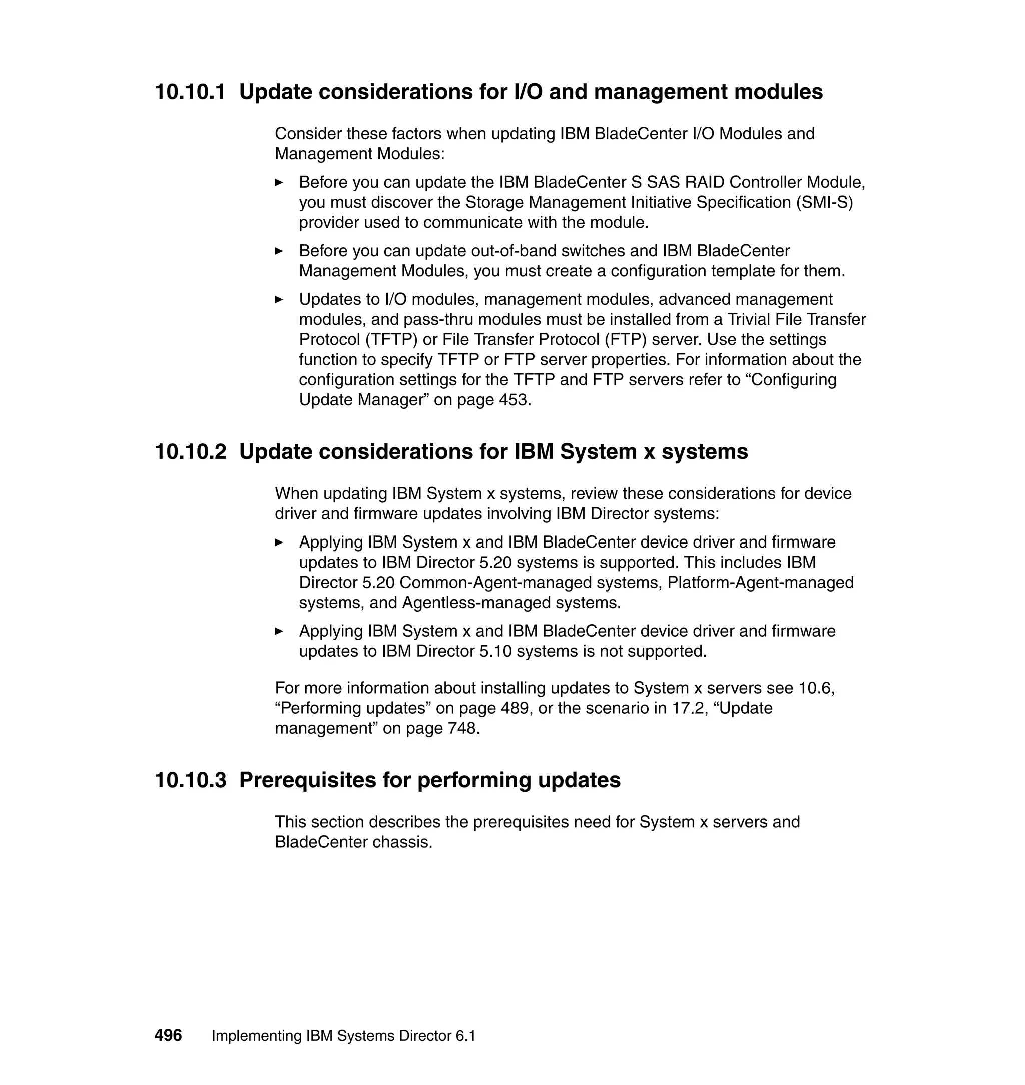 496 Implementing IBM Systems Director 6.1
10.10.1 Update considerations for I/O and management modules
Consider these factors when updating IBM BladeCenter I/O Modules and
Management Modules:
Before you can update the IBM BladeCenter S SAS RAID Controller Module,
you must discover the Storage Management Initiative Specification (SMI-S)
provider used to communicate with the module.
Before you can update out-of-band switches and IBM BladeCenter
Management Modules, you must create a configuration template for them.
Updates to I/O modules, management modules, advanced management
modules, and pass-thru modules must be installed from a Trivial File Transfer
Protocol (TFTP) or File Transfer Protocol (FTP) server. Use the settings
function to specify TFTP or FTP server properties. For information about the
configuration settings for the TFTP and FTP servers refer to “Configuring
Update Manager” on page 453.
10.10.2 Update considerations for IBM System x systems
When updating IBM System x systems, review these considerations for device
driver and firmware updates involving IBM Director systems:
Applying IBM System x and IBM BladeCenter device driver and firmware
updates to IBM Director 5.20 systems is supported. This includes IBM
Director 5.20 Common-Agent-managed systems, Platform-Agent-managed
systems, and Agentless-managed systems.
Applying IBM System x and IBM BladeCenter device driver and firmware
updates to IBM Director 5.10 systems is not supported.
For more information about installing updates to System x servers see 10.6,
“Performing updates” on page 489, or the scenario in 17.2, “Update
management” on page 748.
10.10.3 Prerequisites for performing updates
This section describes the prerequisites need for System x servers and
BladeCenter chassis.
 