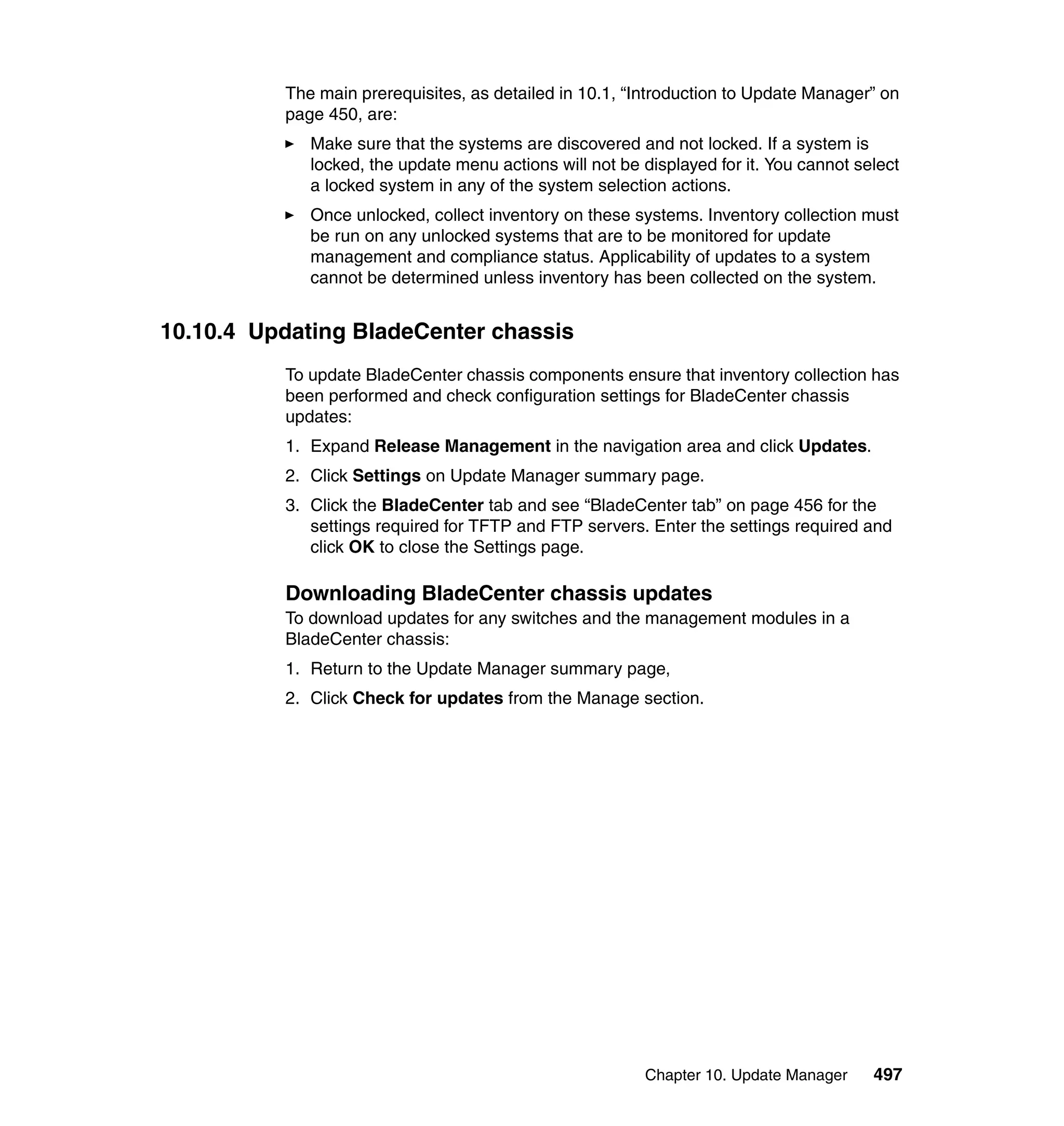 Chapter 10. Update Manager 497
The main prerequisites, as detailed in 10.1, “Introduction to Update Manager” on
page 450, are:
Make sure that the systems are discovered and not locked. If a system is
locked, the update menu actions will not be displayed for it. You cannot select
a locked system in any of the system selection actions.
Once unlocked, collect inventory on these systems. Inventory collection must
be run on any unlocked systems that are to be monitored for update
management and compliance status. Applicability of updates to a system
cannot be determined unless inventory has been collected on the system.
10.10.4 Updating BladeCenter chassis
To update BladeCenter chassis components ensure that inventory collection has
been performed and check configuration settings for BladeCenter chassis
updates:
1. Expand Release Management in the navigation area and click Updates.
2. Click Settings on Update Manager summary page.
3. Click the BladeCenter tab and see “BladeCenter tab” on page 456 for the
settings required for TFTP and FTP servers. Enter the settings required and
click OK to close the Settings page.
Downloading BladeCenter chassis updates
To download updates for any switches and the management modules in a
BladeCenter chassis:
1. Return to the Update Manager summary page,
2. Click Check for updates from the Manage section.
 