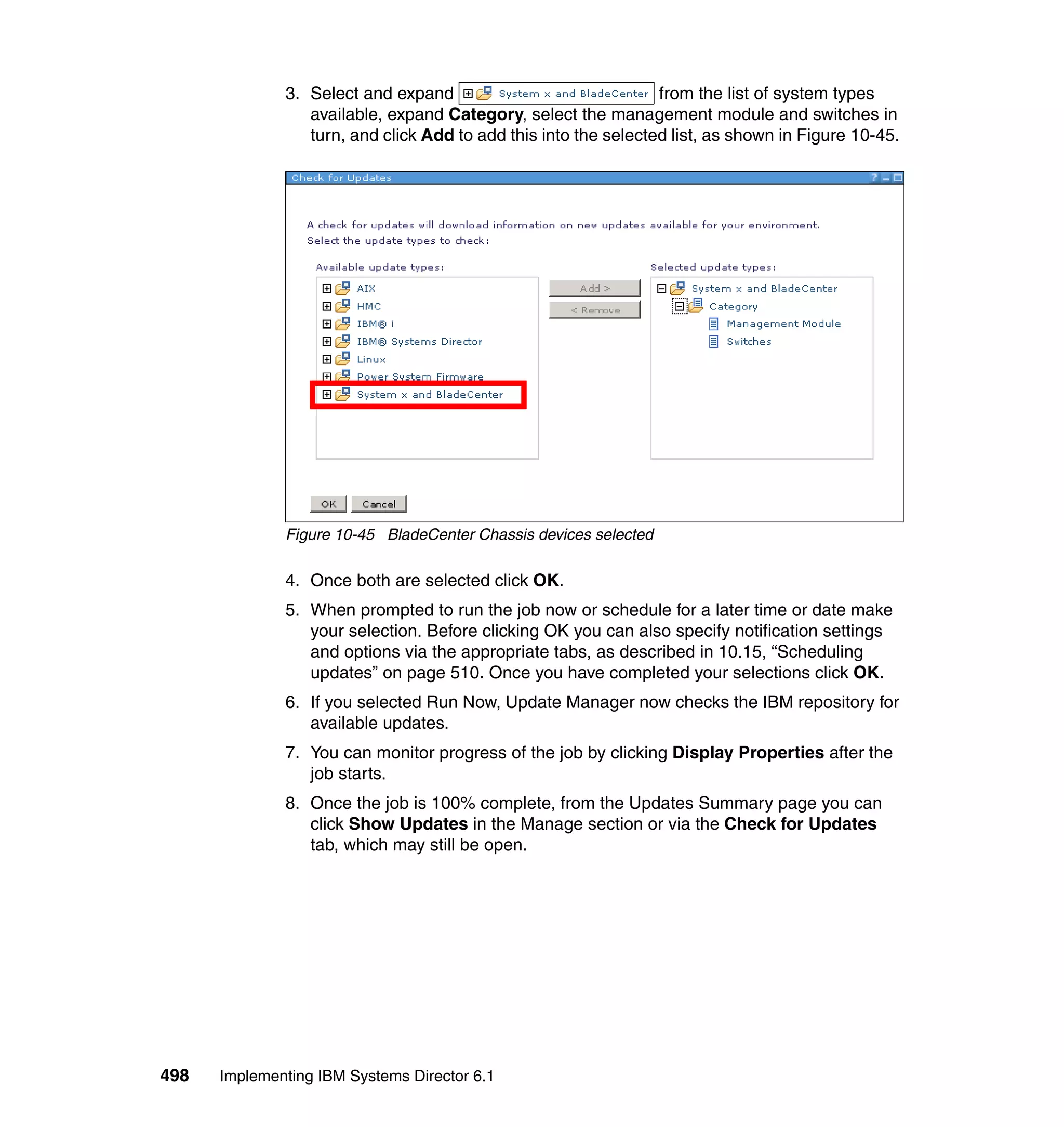 498 Implementing IBM Systems Director 6.1
3. Select and expand from the list of system types
available, expand Category, select the management module and switches in
turn, and click Add to add this into the selected list, as shown in Figure 10-45.
Figure 10-45 BladeCenter Chassis devices selected
4. Once both are selected click OK.
5. When prompted to run the job now or schedule for a later time or date make
your selection. Before clicking OK you can also specify notification settings
and options via the appropriate tabs, as described in 10.15, “Scheduling
updates” on page 510. Once you have completed your selections click OK.
6. If you selected Run Now, Update Manager now checks the IBM repository for
available updates.
7. You can monitor progress of the job by clicking Display Properties after the
job starts.
8. Once the job is 100% complete, from the Updates Summary page you can
click Show Updates in the Manage section or via the Check for Updates
tab, which may still be open.
 