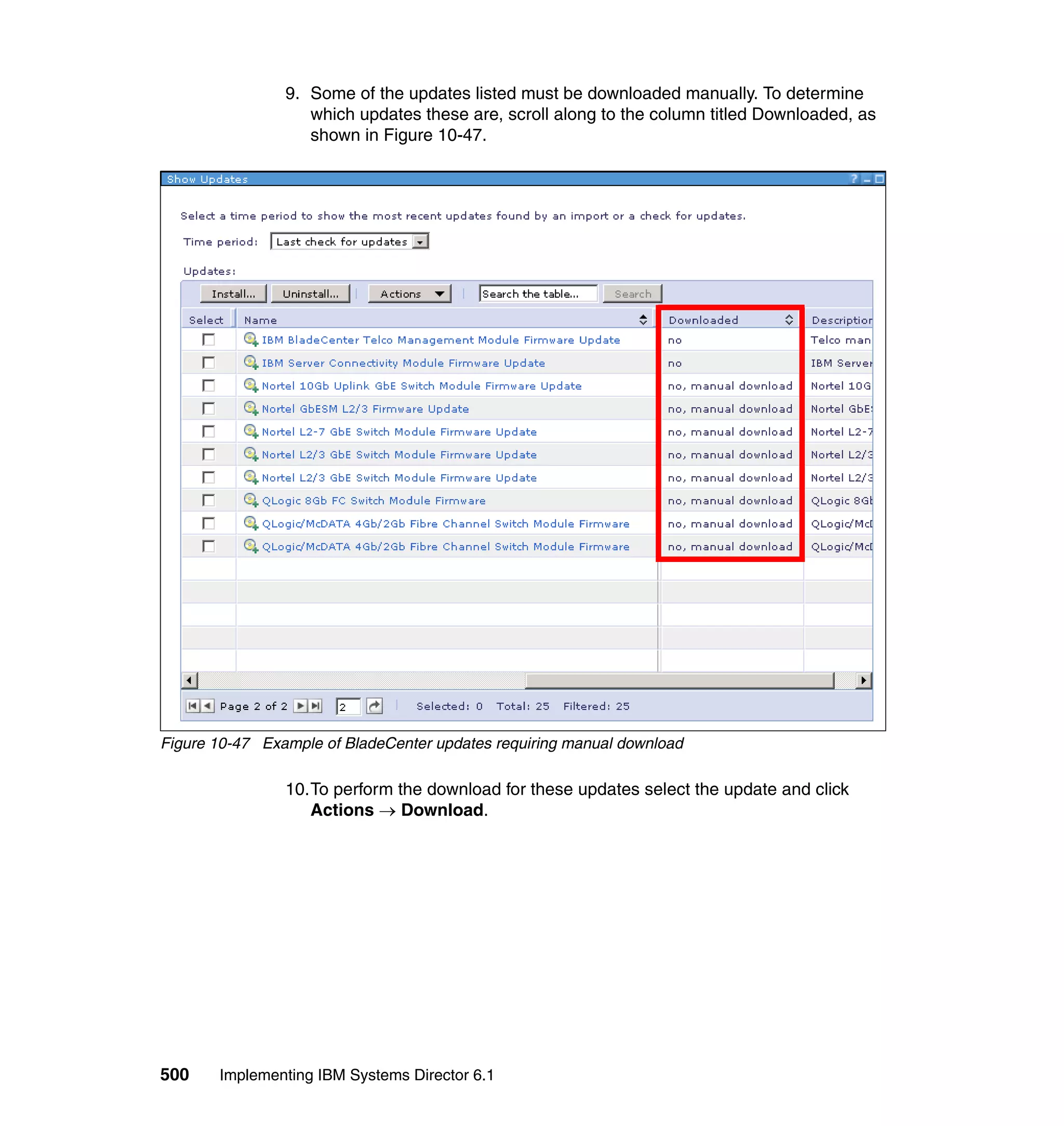 500 Implementing IBM Systems Director 6.1
9. Some of the updates listed must be downloaded manually. To determine
which updates these are, scroll along to the column titled Downloaded, as
shown in Figure 10-47.
Figure 10-47 Example of BladeCenter updates requiring manual download
10.To perform the download for these updates select the update and click
Actions → Download.
 