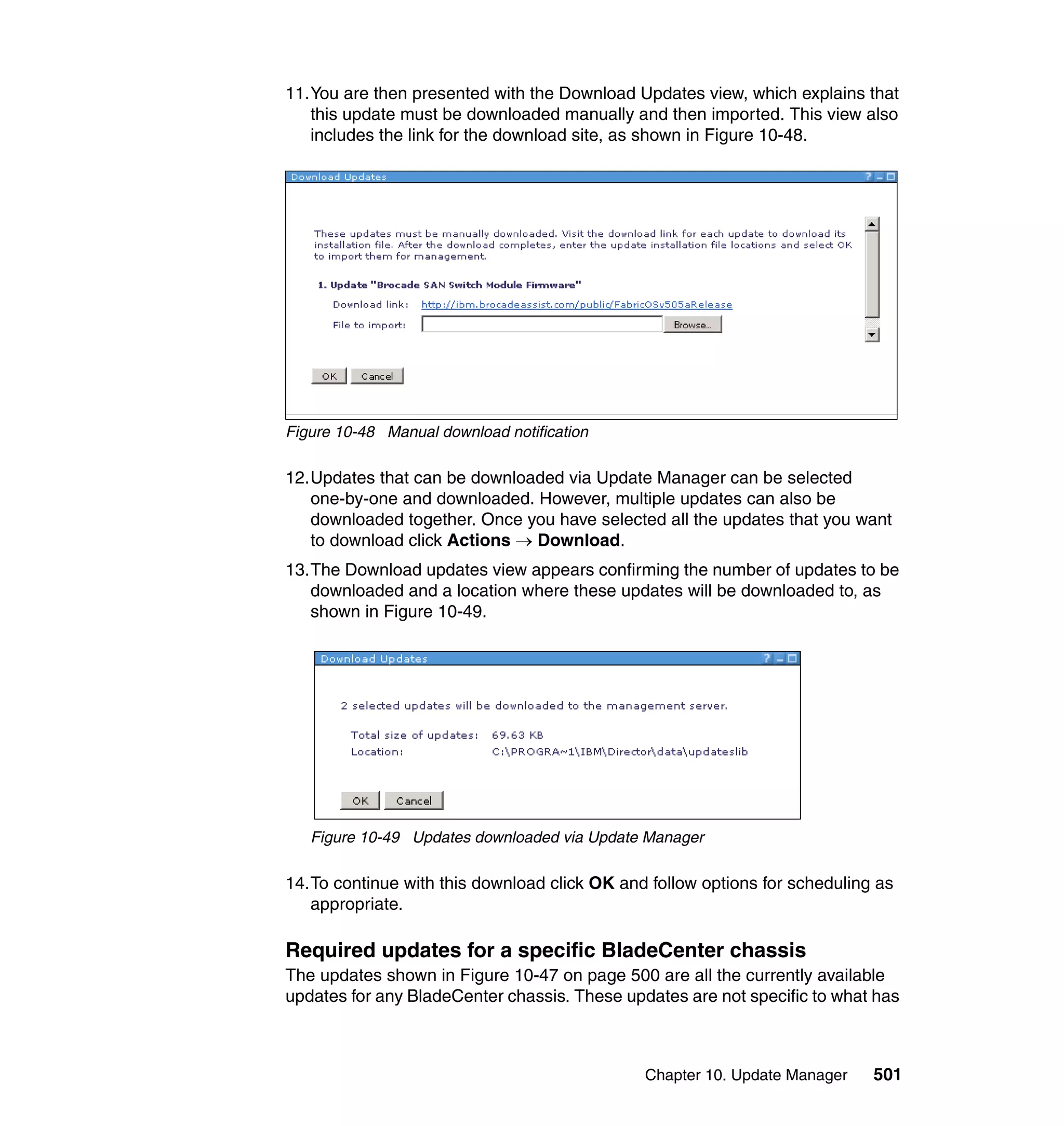 Chapter 10. Update Manager 501
11.You are then presented with the Download Updates view, which explains that
this update must be downloaded manually and then imported. This view also
includes the link for the download site, as shown in Figure 10-48.
Figure 10-48 Manual download notification
12.Updates that can be downloaded via Update Manager can be selected
one-by-one and downloaded. However, multiple updates can also be
downloaded together. Once you have selected all the updates that you want
to download click Actions → Download.
13.The Download updates view appears confirming the number of updates to be
downloaded and a location where these updates will be downloaded to, as
shown in Figure 10-49.
Figure 10-49 Updates downloaded via Update Manager
14.To continue with this download click OK and follow options for scheduling as
appropriate.
Required updates for a specific BladeCenter chassis
The updates shown in Figure 10-47 on page 500 are all the currently available
updates for any BladeCenter chassis. These updates are not specific to what has
 