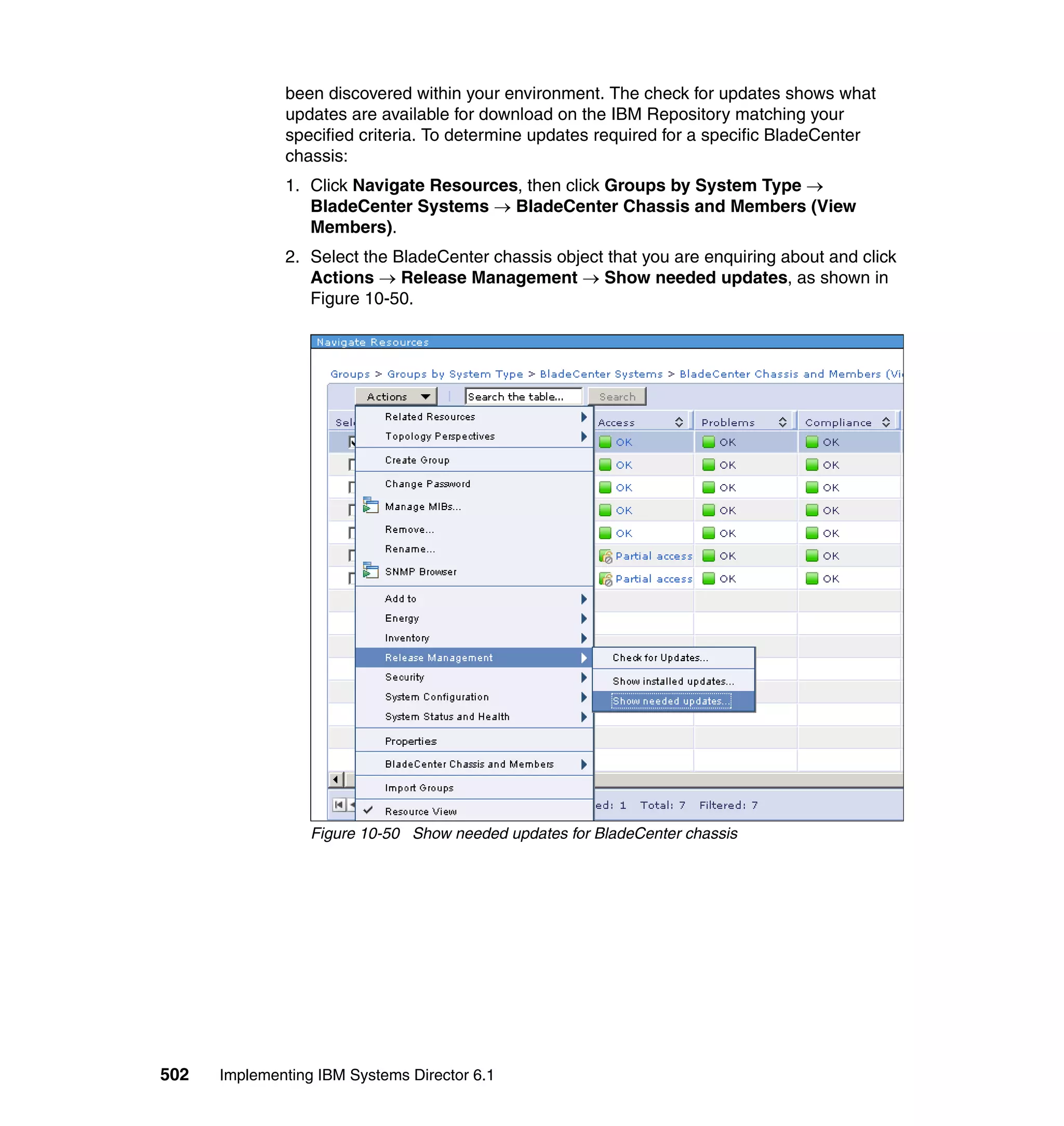 502 Implementing IBM Systems Director 6.1
been discovered within your environment. The check for updates shows what
updates are available for download on the IBM Repository matching your
specified criteria. To determine updates required for a specific BladeCenter
chassis:
1. Click Navigate Resources, then click Groups by System Type →
BladeCenter Systems → BladeCenter Chassis and Members (View
Members).
2. Select the BladeCenter chassis object that you are enquiring about and click
Actions → Release Management → Show needed updates, as shown in
Figure 10-50.
Figure 10-50 Show needed updates for BladeCenter chassis
 