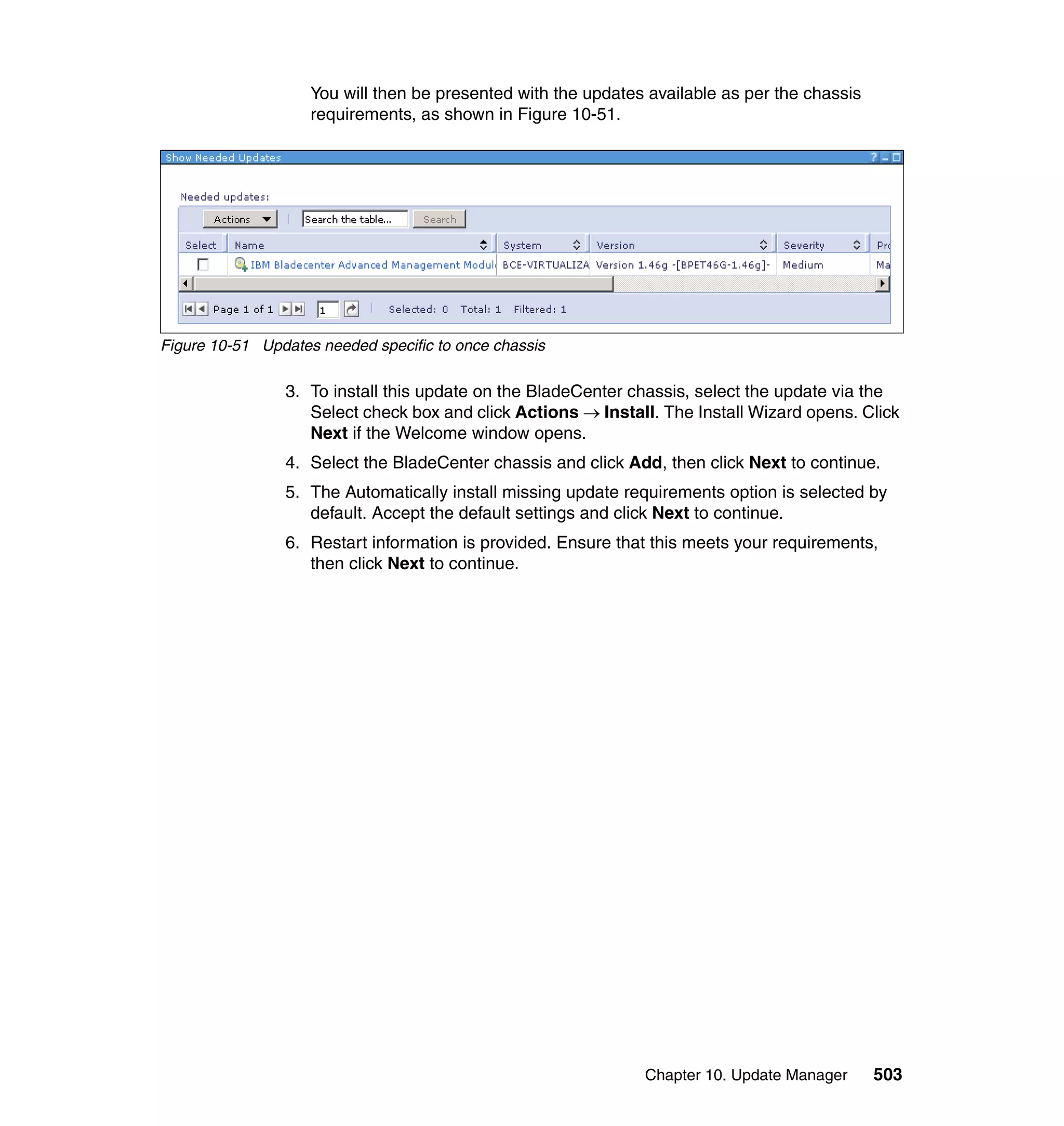 Chapter 10. Update Manager 503
You will then be presented with the updates available as per the chassis
requirements, as shown in Figure 10-51.
Figure 10-51 Updates needed specific to once chassis
3. To install this update on the BladeCenter chassis, select the update via the
Select check box and click Actions → Install. The Install Wizard opens. Click
Next if the Welcome window opens.
4. Select the BladeCenter chassis and click Add, then click Next to continue.
5. The Automatically install missing update requirements option is selected by
default. Accept the default settings and click Next to continue.
6. Restart information is provided. Ensure that this meets your requirements,
then click Next to continue.
 