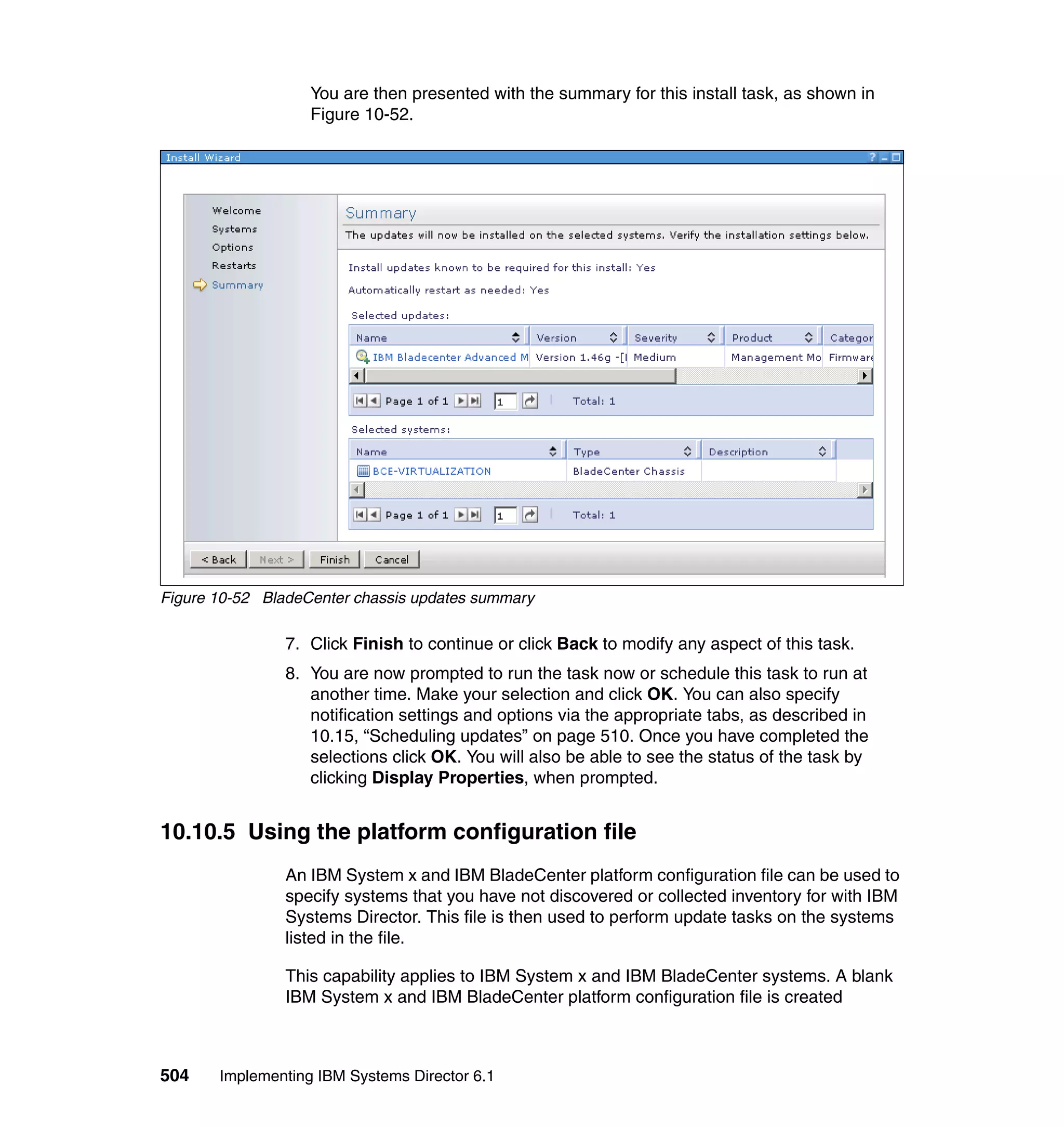 504 Implementing IBM Systems Director 6.1
You are then presented with the summary for this install task, as shown in
Figure 10-52.
Figure 10-52 BladeCenter chassis updates summary
7. Click Finish to continue or click Back to modify any aspect of this task.
8. You are now prompted to run the task now or schedule this task to run at
another time. Make your selection and click OK. You can also specify
notification settings and options via the appropriate tabs, as described in
10.15, “Scheduling updates” on page 510. Once you have completed the
selections click OK. You will also be able to see the status of the task by
clicking Display Properties, when prompted.
10.10.5 Using the platform configuration file
An IBM System x and IBM BladeCenter platform configuration file can be used to
specify systems that you have not discovered or collected inventory for with IBM
Systems Director. This file is then used to perform update tasks on the systems
listed in the file.
This capability applies to IBM System x and IBM BladeCenter systems. A blank
IBM System x and IBM BladeCenter platform configuration file is created
 