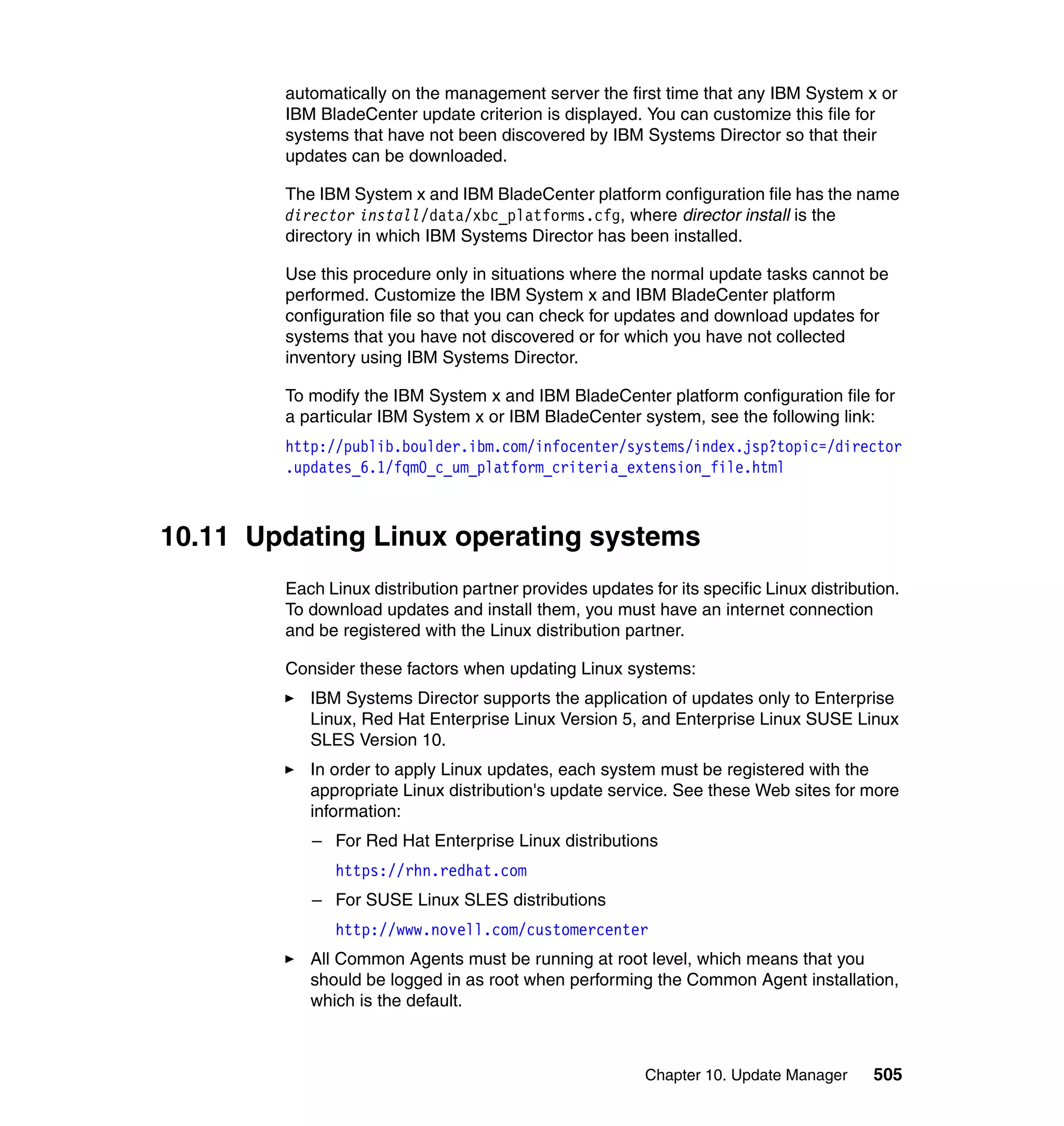Chapter 10. Update Manager 505
automatically on the management server the first time that any IBM System x or
IBM BladeCenter update criterion is displayed. You can customize this file for
systems that have not been discovered by IBM Systems Director so that their
updates can be downloaded.
The IBM System x and IBM BladeCenter platform configuration file has the name
director install/data/xbc_platforms.cfg, where director install is the
directory in which IBM Systems Director has been installed.
Use this procedure only in situations where the normal update tasks cannot be
performed. Customize the IBM System x and IBM BladeCenter platform
configuration file so that you can check for updates and download updates for
systems that you have not discovered or for which you have not collected
inventory using IBM Systems Director.
To modify the IBM System x and IBM BladeCenter platform configuration file for
a particular IBM System x or IBM BladeCenter system, see the following link:
http://publib.boulder.ibm.com/infocenter/systems/index.jsp?topic=/director
.updates_6.1/fqm0_c_um_platform_criteria_extension_file.html
10.11 Updating Linux operating systems
Each Linux distribution partner provides updates for its specific Linux distribution.
To download updates and install them, you must have an internet connection
and be registered with the Linux distribution partner.
Consider these factors when updating Linux systems:
IBM Systems Director supports the application of updates only to Enterprise
Linux, Red Hat Enterprise Linux Version 5, and Enterprise Linux SUSE Linux
SLES Version 10.
In order to apply Linux updates, each system must be registered with the
appropriate Linux distribution's update service. See these Web sites for more
information:
– For Red Hat Enterprise Linux distributions
https://rhn.redhat.com
– For SUSE Linux SLES distributions
http://www.novell.com/customercenter
All Common Agents must be running at root level, which means that you
should be logged in as root when performing the Common Agent installation,
which is the default.
 