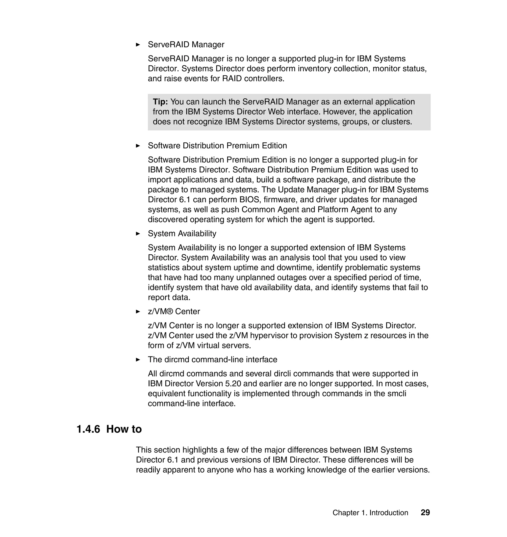 Chapter 1. Introduction 29
ServeRAID Manager
ServeRAID Manager is no longer a supported plug-in for IBM Systems
Director. Systems Director does perform inventory collection, monitor status,
and raise events for RAID controllers.
Software Distribution Premium Edition
Software Distribution Premium Edition is no longer a supported plug-in for
IBM Systems Director. Software Distribution Premium Edition was used to
import applications and data, build a software package, and distribute the
package to managed systems. The Update Manager plug-in for IBM Systems
Director 6.1 can perform BIOS, firmware, and driver updates for managed
systems, as well as push Common Agent and Platform Agent to any
discovered operating system for which the agent is supported.
System Availability
System Availability is no longer a supported extension of IBM Systems
Director. System Availability was an analysis tool that you used to view
statistics about system uptime and downtime, identify problematic systems
that have had too many unplanned outages over a specified period of time,
identify system that have old availability data, and identify systems that fail to
report data.
z/VM® Center
z/VM Center is no longer a supported extension of IBM Systems Director.
z/VM Center used the z/VM hypervisor to provision System z resources in the
form of z/VM virtual servers.
The dircmd command-line interface
All dircmd commands and several dircli commands that were supported in
IBM Director Version 5.20 and earlier are no longer supported. In most cases,
equivalent functionality is implemented through commands in the smcli
command-line interface.
1.4.6 How to
This section highlights a few of the major differences between IBM Systems
Director 6.1 and previous versions of IBM Director. These differences will be
readily apparent to anyone who has a working knowledge of the earlier versions.
Tip: You can launch the ServeRAID Manager as an external application
from the IBM Systems Director Web interface. However, the application
does not recognize IBM Systems Director systems, groups, or clusters.
 