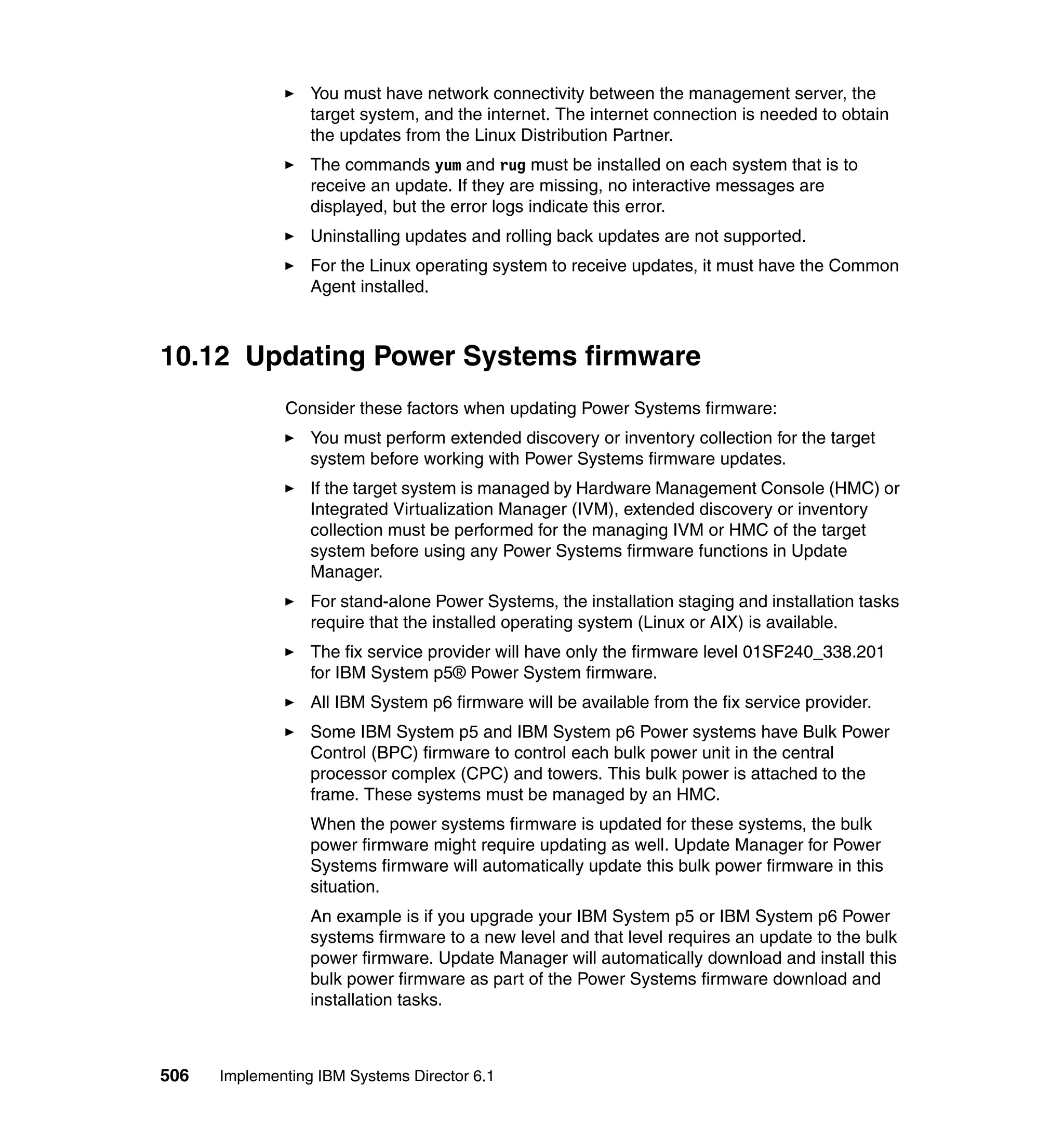 506 Implementing IBM Systems Director 6.1
You must have network connectivity between the management server, the
target system, and the internet. The internet connection is needed to obtain
the updates from the Linux Distribution Partner.
The commands yum and rug must be installed on each system that is to
receive an update. If they are missing, no interactive messages are
displayed, but the error logs indicate this error.
Uninstalling updates and rolling back updates are not supported.
For the Linux operating system to receive updates, it must have the Common
Agent installed.
10.12 Updating Power Systems firmware
Consider these factors when updating Power Systems firmware:
You must perform extended discovery or inventory collection for the target
system before working with Power Systems firmware updates.
If the target system is managed by Hardware Management Console (HMC) or
Integrated Virtualization Manager (IVM), extended discovery or inventory
collection must be performed for the managing IVM or HMC of the target
system before using any Power Systems firmware functions in Update
Manager.
For stand-alone Power Systems, the installation staging and installation tasks
require that the installed operating system (Linux or AIX) is available.
The fix service provider will have only the firmware level 01SF240_338.201
for IBM System p5® Power System firmware.
All IBM System p6 firmware will be available from the fix service provider.
Some IBM System p5 and IBM System p6 Power systems have Bulk Power
Control (BPC) firmware to control each bulk power unit in the central
processor complex (CPC) and towers. This bulk power is attached to the
frame. These systems must be managed by an HMC.
When the power systems firmware is updated for these systems, the bulk
power firmware might require updating as well. Update Manager for Power
Systems firmware will automatically update this bulk power firmware in this
situation.
An example is if you upgrade your IBM System p5 or IBM System p6 Power
systems firmware to a new level and that level requires an update to the bulk
power firmware. Update Manager will automatically download and install this
bulk power firmware as part of the Power Systems firmware download and
installation tasks.
 