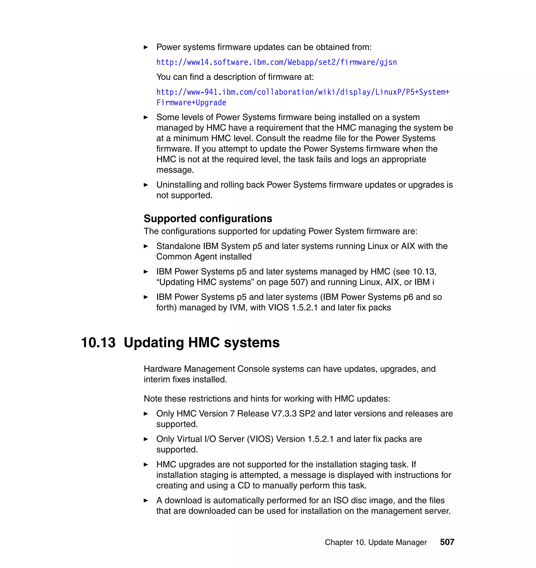 Chapter 10. Update Manager 507
Power systems firmware updates can be obtained from:
http://www14.software.ibm.com/Webapp/set2/firmware/gjsn
You can find a description of firmware at:
http://www-941.ibm.com/collaboration/wiki/display/LinuxP/P5+System+
Firmware+Upgrade
Some levels of Power Systems firmware being installed on a system
managed by HMC have a requirement that the HMC managing the system be
at a minimum HMC level. Consult the readme file for the Power Systems
firmware. If you attempt to update the Power Systems firmware when the
HMC is not at the required level, the task fails and logs an appropriate
message.
Uninstalling and rolling back Power Systems firmware updates or upgrades is
not supported.
Supported configurations
The configurations supported for updating Power System firmware are:
Standalone IBM System p5 and later systems running Linux or AIX with the
Common Agent installed
IBM Power Systems p5 and later systems managed by HMC (see 10.13,
“Updating HMC systems” on page 507) and running Linux, AIX, or IBM i
IBM Power Systems p5 and later systems (IBM Power Systems p6 and so
forth) managed by IVM, with VIOS 1.5.2.1 and later fix packs
10.13 Updating HMC systems
Hardware Management Console systems can have updates, upgrades, and
interim fixes installed.
Note these restrictions and hints for working with HMC updates:
Only HMC Version 7 Release V7.3.3 SP2 and later versions and releases are
supported.
Only Virtual I/O Server (VIOS) Version 1.5.2.1 and later fix packs are
supported.
HMC upgrades are not supported for the installation staging task. If
installation staging is attempted, a message is displayed with instructions for
creating and using a CD to manually perform this task.
A download is automatically performed for an ISO disc image, and the files
that are downloaded can be used for installation on the management server.
 