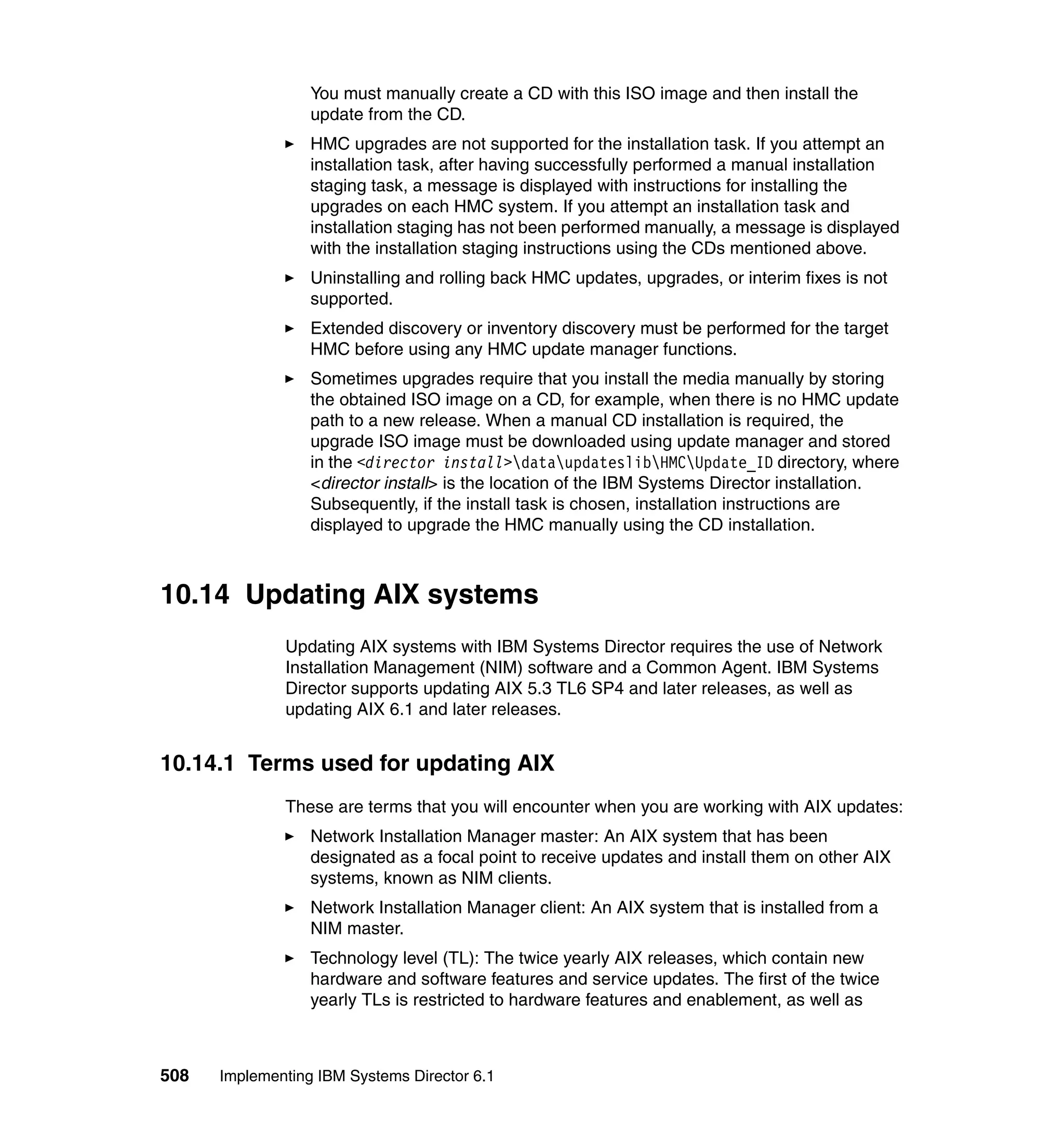 508 Implementing IBM Systems Director 6.1
You must manually create a CD with this ISO image and then install the
update from the CD.
HMC upgrades are not supported for the installation task. If you attempt an
installation task, after having successfully performed a manual installation
staging task, a message is displayed with instructions for installing the
upgrades on each HMC system. If you attempt an installation task and
installation staging has not been performed manually, a message is displayed
with the installation staging instructions using the CDs mentioned above.
Uninstalling and rolling back HMC updates, upgrades, or interim fixes is not
supported.
Extended discovery or inventory discovery must be performed for the target
HMC before using any HMC update manager functions.
Sometimes upgrades require that you install the media manually by storing
the obtained ISO image on a CD, for example, when there is no HMC update
path to a new release. When a manual CD installation is required, the
upgrade ISO image must be downloaded using update manager and stored
in the <director install>dataupdateslibHMCUpdate_ID directory, where
<director install> is the location of the IBM Systems Director installation.
Subsequently, if the install task is chosen, installation instructions are
displayed to upgrade the HMC manually using the CD installation.
10.14 Updating AIX systems
Updating AIX systems with IBM Systems Director requires the use of Network
Installation Management (NIM) software and a Common Agent. IBM Systems
Director supports updating AIX 5.3 TL6 SP4 and later releases, as well as
updating AIX 6.1 and later releases.
10.14.1 Terms used for updating AIX
These are terms that you will encounter when you are working with AIX updates:
Network Installation Manager master: An AIX system that has been
designated as a focal point to receive updates and install them on other AIX
systems, known as NIM clients.
Network Installation Manager client: An AIX system that is installed from a
NIM master.
Technology level (TL): The twice yearly AIX releases, which contain new
hardware and software features and service updates. The first of the twice
yearly TLs is restricted to hardware features and enablement, as well as
 