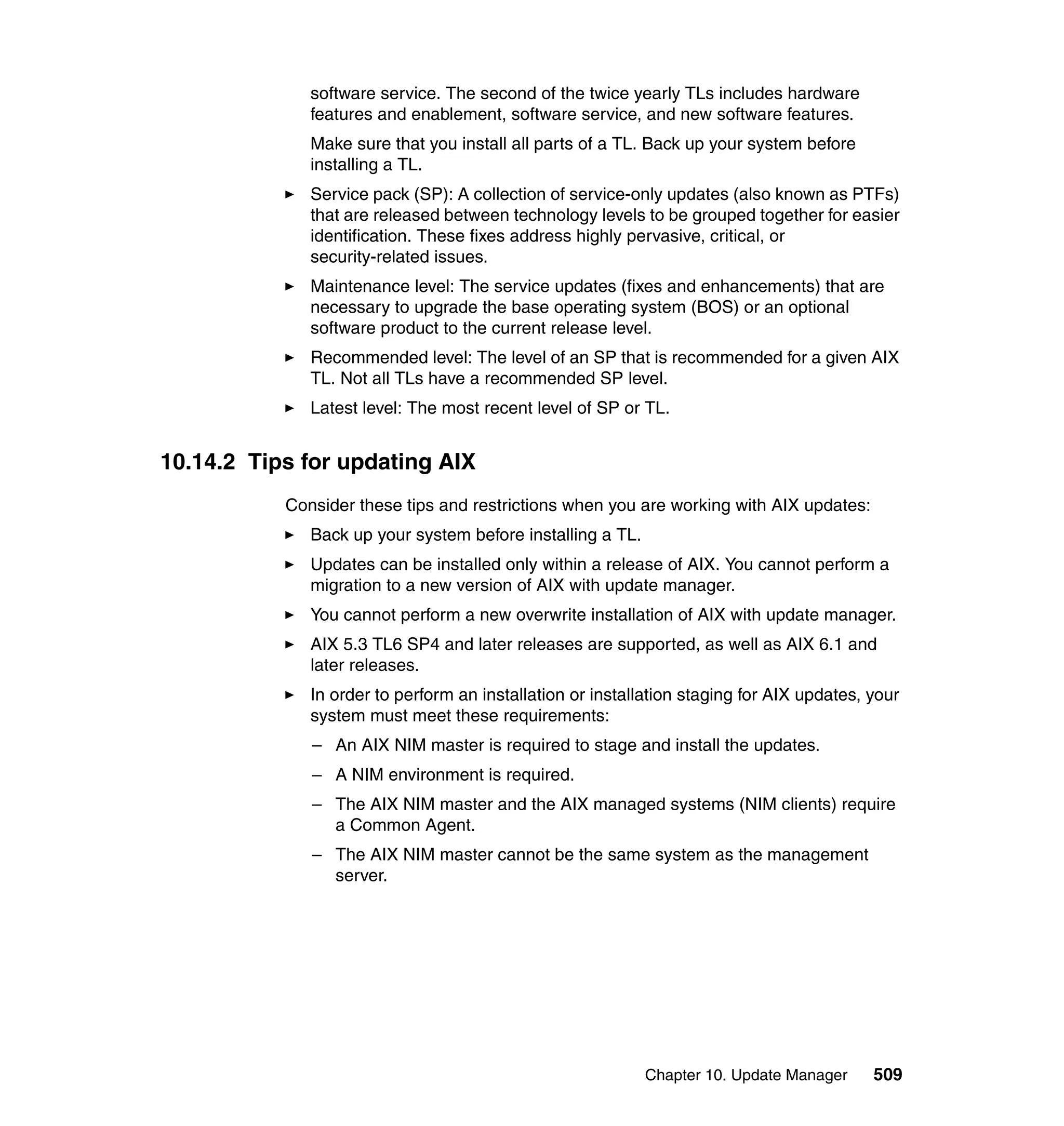 Chapter 10. Update Manager 509
software service. The second of the twice yearly TLs includes hardware
features and enablement, software service, and new software features.
Make sure that you install all parts of a TL. Back up your system before
installing a TL.
Service pack (SP): A collection of service-only updates (also known as PTFs)
that are released between technology levels to be grouped together for easier
identification. These fixes address highly pervasive, critical, or
security-related issues.
Maintenance level: The service updates (fixes and enhancements) that are
necessary to upgrade the base operating system (BOS) or an optional
software product to the current release level.
Recommended level: The level of an SP that is recommended for a given AIX
TL. Not all TLs have a recommended SP level.
Latest level: The most recent level of SP or TL.
10.14.2 Tips for updating AIX
Consider these tips and restrictions when you are working with AIX updates:
Back up your system before installing a TL.
Updates can be installed only within a release of AIX. You cannot perform a
migration to a new version of AIX with update manager.
You cannot perform a new overwrite installation of AIX with update manager.
AIX 5.3 TL6 SP4 and later releases are supported, as well as AIX 6.1 and
later releases.
In order to perform an installation or installation staging for AIX updates, your
system must meet these requirements:
– An AIX NIM master is required to stage and install the updates.
– A NIM environment is required.
– The AIX NIM master and the AIX managed systems (NIM clients) require
a Common Agent.
– The AIX NIM master cannot be the same system as the management
server.
 