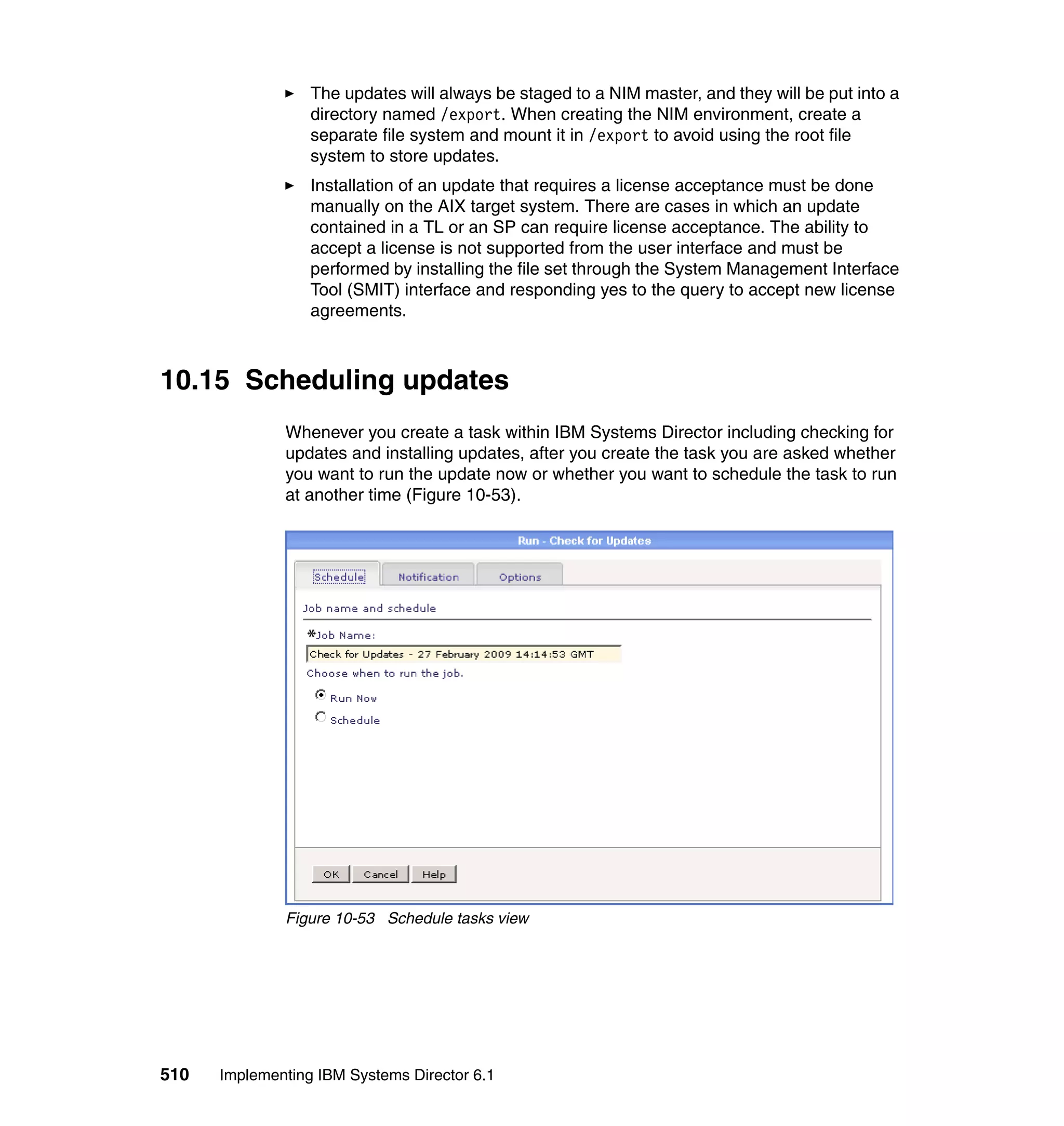 510 Implementing IBM Systems Director 6.1
The updates will always be staged to a NIM master, and they will be put into a
directory named /export. When creating the NIM environment, create a
separate file system and mount it in /export to avoid using the root file
system to store updates.
Installation of an update that requires a license acceptance must be done
manually on the AIX target system. There are cases in which an update
contained in a TL or an SP can require license acceptance. The ability to
accept a license is not supported from the user interface and must be
performed by installing the file set through the System Management Interface
Tool (SMIT) interface and responding yes to the query to accept new license
agreements.
10.15 Scheduling updates
Whenever you create a task within IBM Systems Director including checking for
updates and installing updates, after you create the task you are asked whether
you want to run the update now or whether you want to schedule the task to run
at another time (Figure 10-53).
Figure 10-53 Schedule tasks view
 
