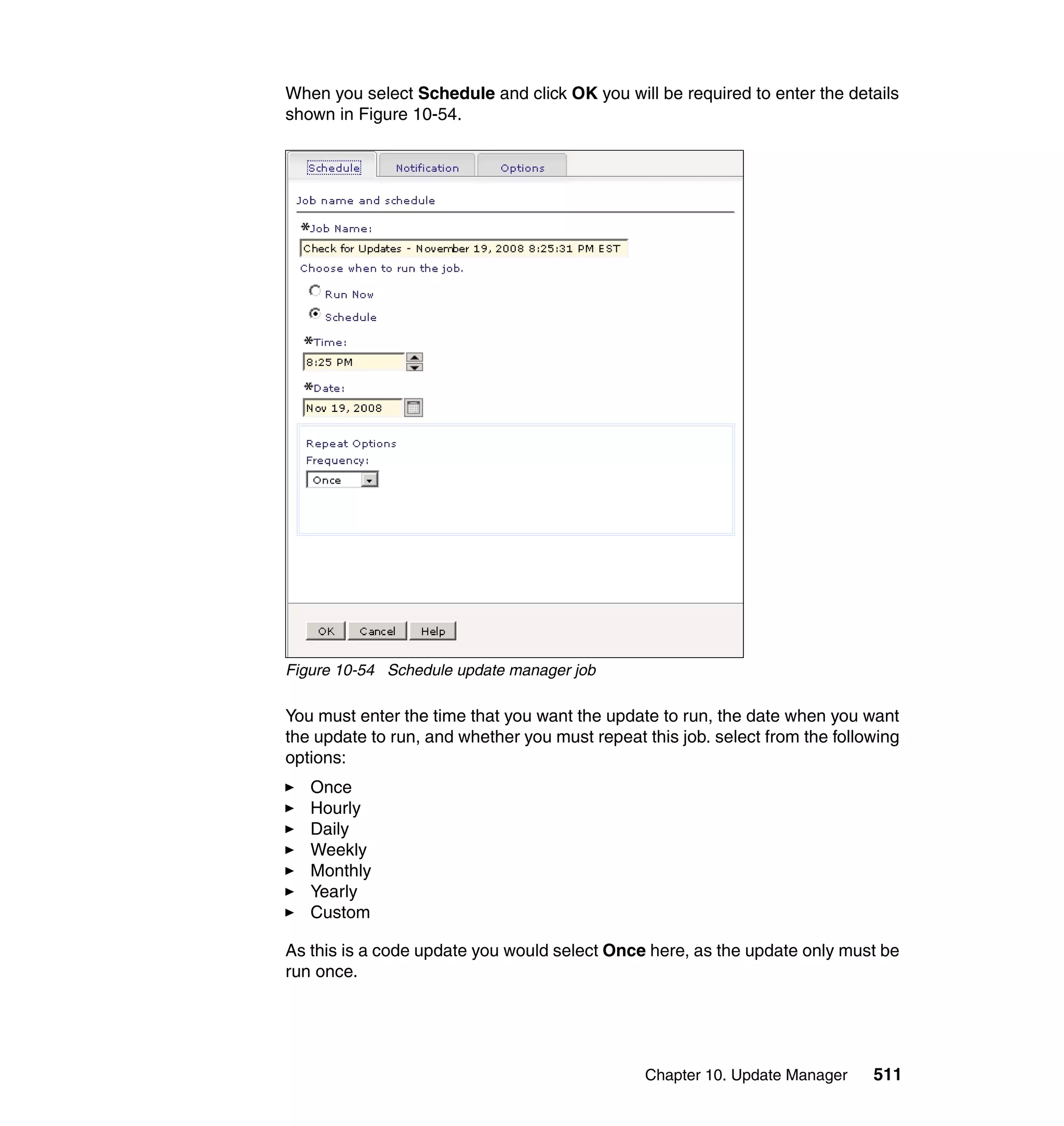 Chapter 10. Update Manager 511
When you select Schedule and click OK you will be required to enter the details
shown in Figure 10-54.
Figure 10-54 Schedule update manager job
You must enter the time that you want the update to run, the date when you want
the update to run, and whether you must repeat this job. select from the following
options:
Once
Hourly
Daily
Weekly
Monthly
Yearly
Custom
As this is a code update you would select Once here, as the update only must be
run once.
 