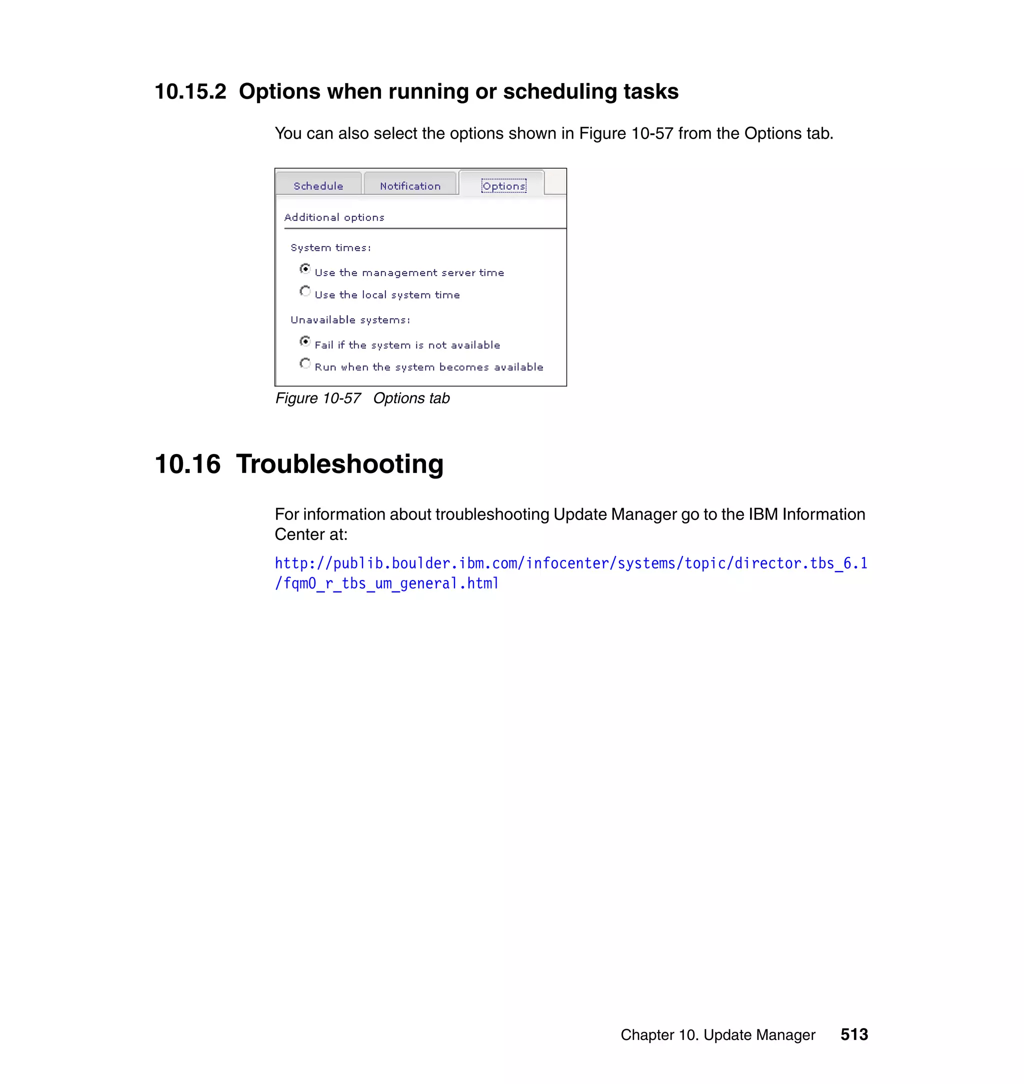 Chapter 10. Update Manager 513
10.15.2 Options when running or scheduling tasks
You can also select the options shown in Figure 10-57 from the Options tab.
Figure 10-57 Options tab
10.16 Troubleshooting
For information about troubleshooting Update Manager go to the IBM Information
Center at:
http://publib.boulder.ibm.com/infocenter/systems/topic/director.tbs_6.1
/fqm0_r_tbs_um_general.html
 