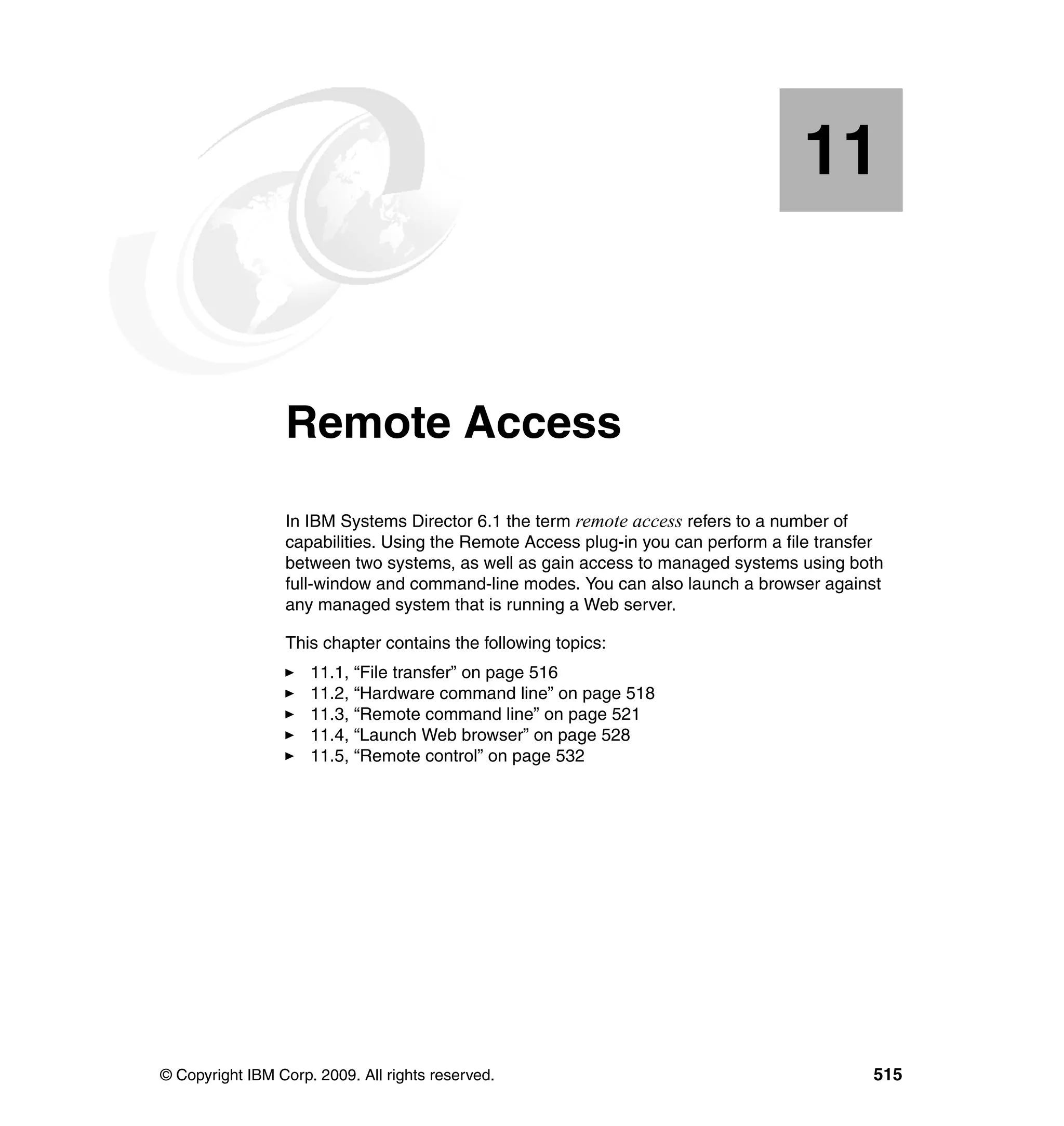 © Copyright IBM Corp. 2009. All rights reserved. 515
Chapter 11. Remote Access
In IBM Systems Director 6.1 the term remote access refers to a number of
capabilities. Using the Remote Access plug-in you can perform a file transfer
between two systems, as well as gain access to managed systems using both
full-window and command-line modes. You can also launch a browser against
any managed system that is running a Web server.
This chapter contains the following topics:
11.1, “File transfer” on page 516
11.2, “Hardware command line” on page 518
11.3, “Remote command line” on page 521
11.4, “Launch Web browser” on page 528
11.5, “Remote control” on page 532
11
 