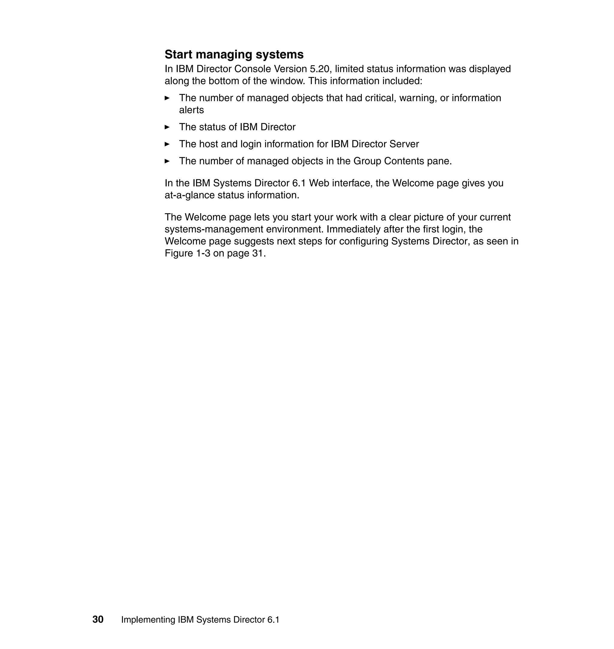 30 Implementing IBM Systems Director 6.1
Start managing systems
In IBM Director Console Version 5.20, limited status information was displayed
along the bottom of the window. This information included:
The number of managed objects that had critical, warning, or information
alerts
The status of IBM Director
The host and login information for IBM Director Server
The number of managed objects in the Group Contents pane.
In the IBM Systems Director 6.1 Web interface, the Welcome page gives you
at-a-glance status information.
The Welcome page lets you start your work with a clear picture of your current
systems-management environment. Immediately after the first login, the
Welcome page suggests next steps for configuring Systems Director, as seen in
Figure 1-3 on page 31.
 