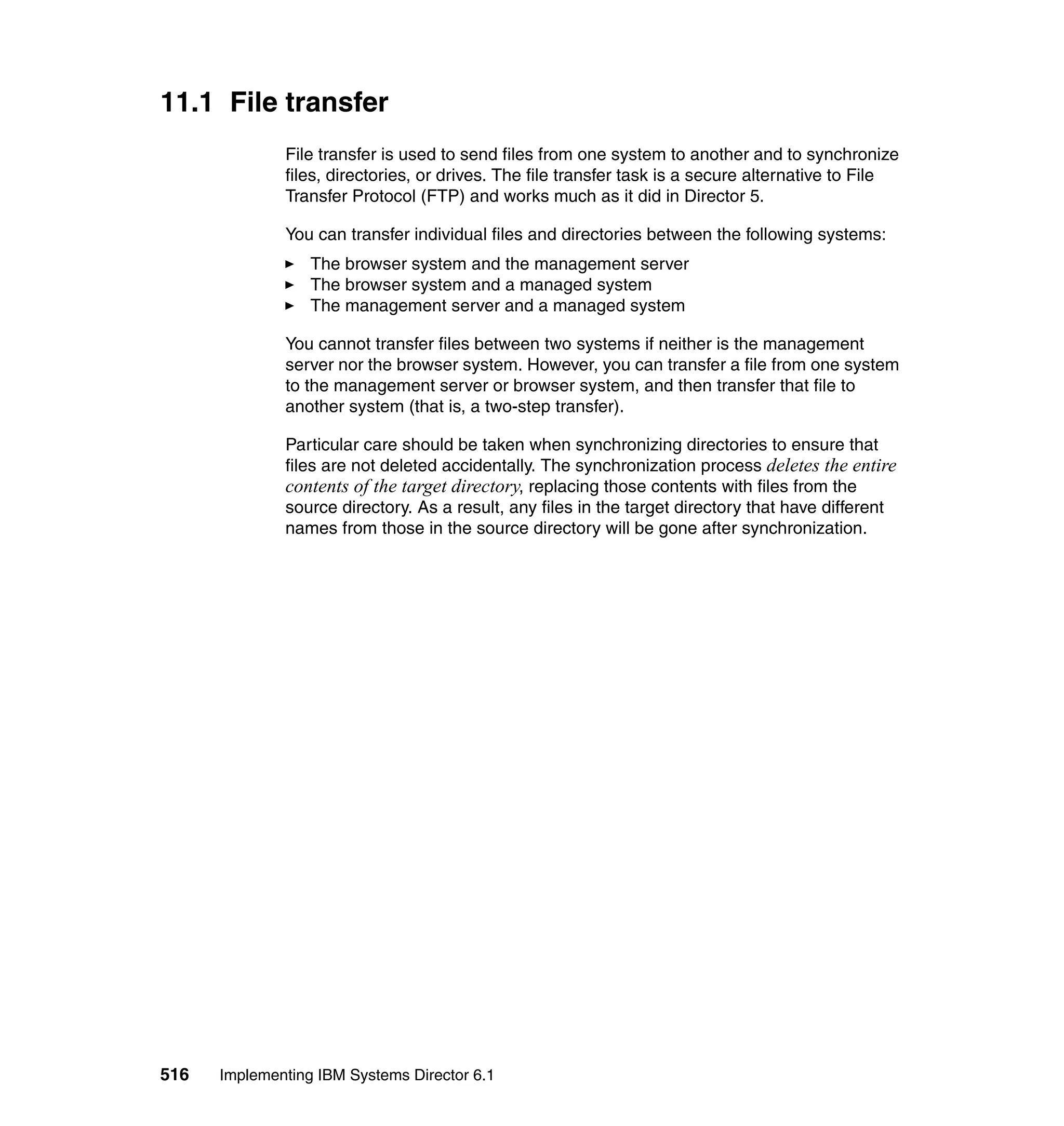 516 Implementing IBM Systems Director 6.1
11.1 File transfer
File transfer is used to send files from one system to another and to synchronize
files, directories, or drives. The file transfer task is a secure alternative to File
Transfer Protocol (FTP) and works much as it did in Director 5.
You can transfer individual files and directories between the following systems:
The browser system and the management server
The browser system and a managed system
The management server and a managed system
You cannot transfer files between two systems if neither is the management
server nor the browser system. However, you can transfer a file from one system
to the management server or browser system, and then transfer that file to
another system (that is, a two-step transfer).
Particular care should be taken when synchronizing directories to ensure that
files are not deleted accidentally. The synchronization process deletes the entire
contents of the target directory, replacing those contents with files from the
source directory. As a result, any files in the target directory that have different
names from those in the source directory will be gone after synchronization.
 