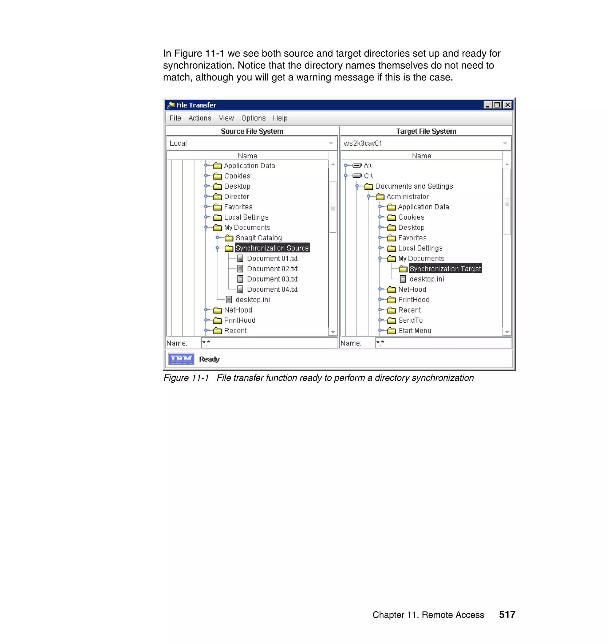 Chapter 11. Remote Access 517
In Figure 11-1 we see both source and target directories set up and ready for
synchronization. Notice that the directory names themselves do not need to
match, although you will get a warning message if this is the case.
Figure 11-1 File transfer function ready to perform a directory synchronization
 