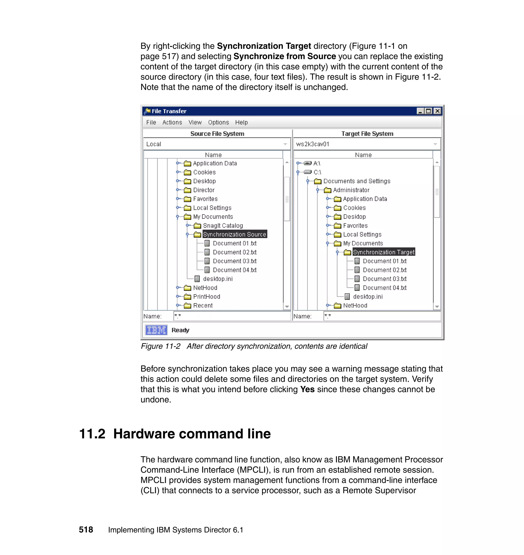 518 Implementing IBM Systems Director 6.1
By right-clicking the Synchronization Target directory (Figure 11-1 on
page 517) and selecting Synchronize from Source you can replace the existing
content of the target directory (in this case empty) with the current content of the
source directory (in this case, four text files). The result is shown in Figure 11-2.
Note that the name of the directory itself is unchanged.
Figure 11-2 After directory synchronization, contents are identical
Before synchronization takes place you may see a warning message stating that
this action could delete some files and directories on the target system. Verify
that this is what you intend before clicking Yes since these changes cannot be
undone.
11.2 Hardware command line
The hardware command line function, also know as IBM Management Processor
Command-Line Interface (MPCLI), is run from an established remote session.
MPCLI provides system management functions from a command-line interface
(CLI) that connects to a service processor, such as a Remote Supervisor
 