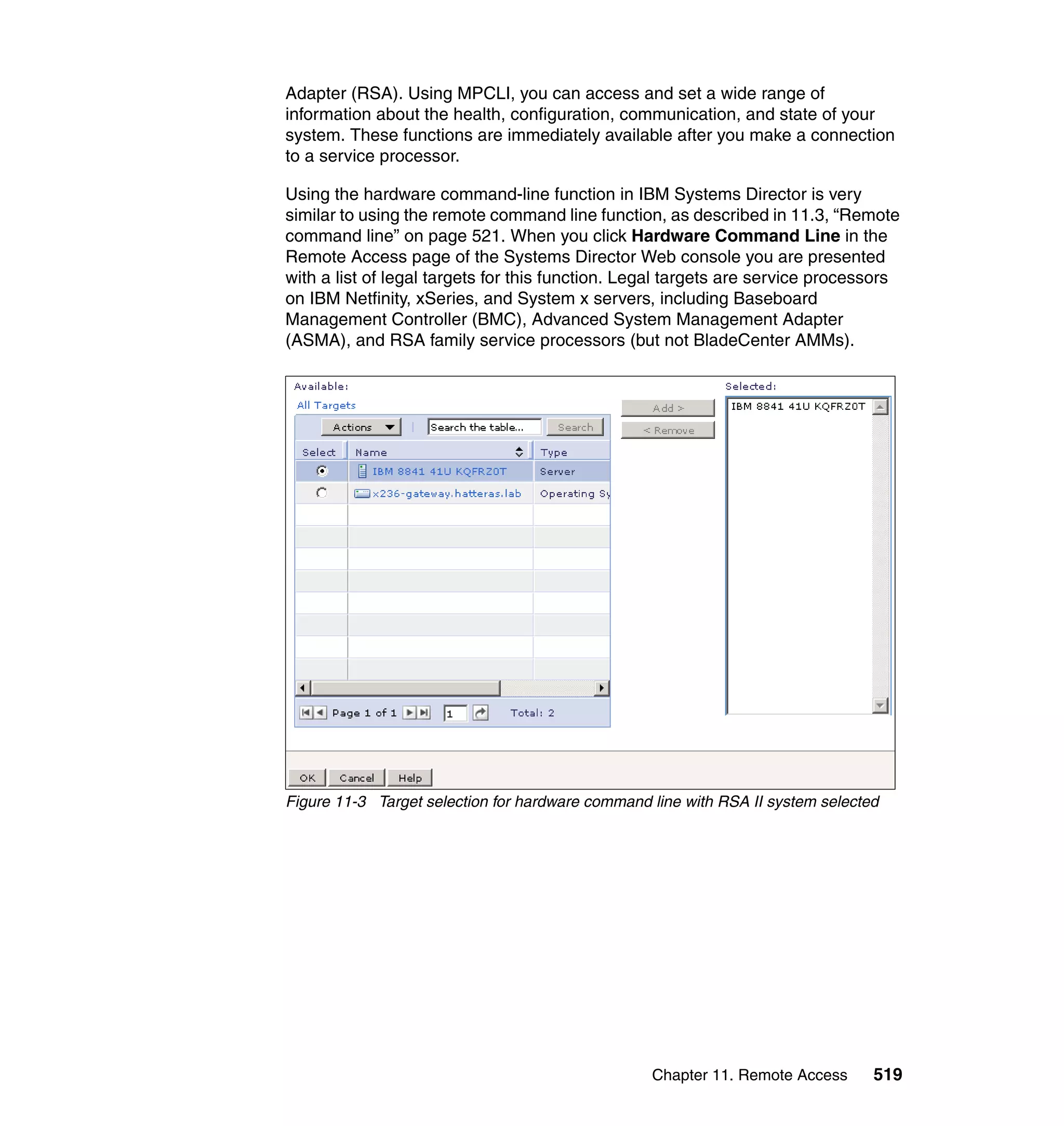 Chapter 11. Remote Access 519
Adapter (RSA). Using MPCLI, you can access and set a wide range of
information about the health, configuration, communication, and state of your
system. These functions are immediately available after you make a connection
to a service processor.
Using the hardware command-line function in IBM Systems Director is very
similar to using the remote command line function, as described in 11.3, “Remote
command line” on page 521. When you click Hardware Command Line in the
Remote Access page of the Systems Director Web console you are presented
with a list of legal targets for this function. Legal targets are service processors
on IBM Netfinity, xSeries, and System x servers, including Baseboard
Management Controller (BMC), Advanced System Management Adapter
(ASMA), and RSA family service processors (but not BladeCenter AMMs).
Figure 11-3 Target selection for hardware command line with RSA II system selected
 