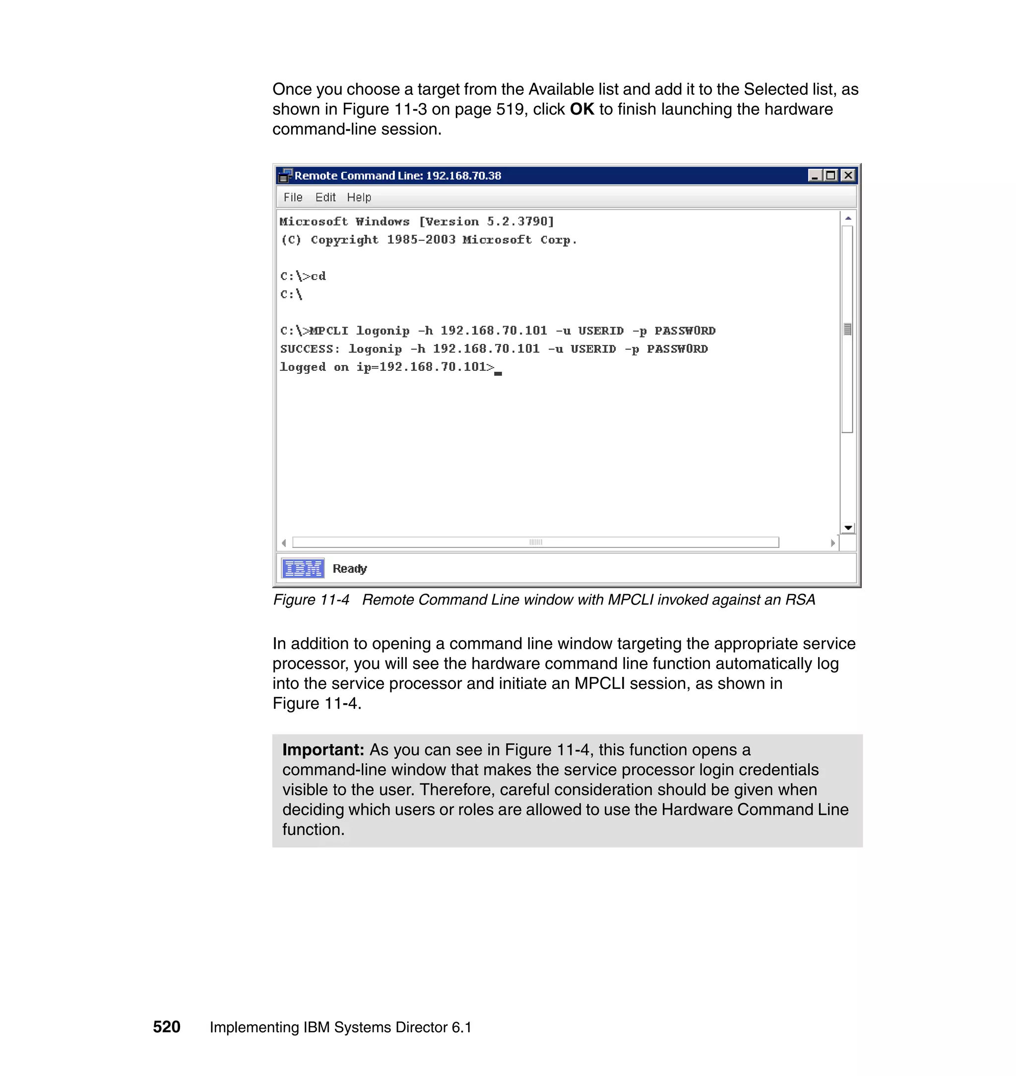 520 Implementing IBM Systems Director 6.1
Once you choose a target from the Available list and add it to the Selected list, as
shown in Figure 11-3 on page 519, click OK to finish launching the hardware
command-line session.
Figure 11-4 Remote Command Line window with MPCLI invoked against an RSA
In addition to opening a command line window targeting the appropriate service
processor, you will see the hardware command line function automatically log
into the service processor and initiate an MPCLI session, as shown in
Figure 11-4.
Important: As you can see in Figure 11-4, this function opens a
command-line window that makes the service processor login credentials
visible to the user. Therefore, careful consideration should be given when
deciding which users or roles are allowed to use the Hardware Command Line
function.
 