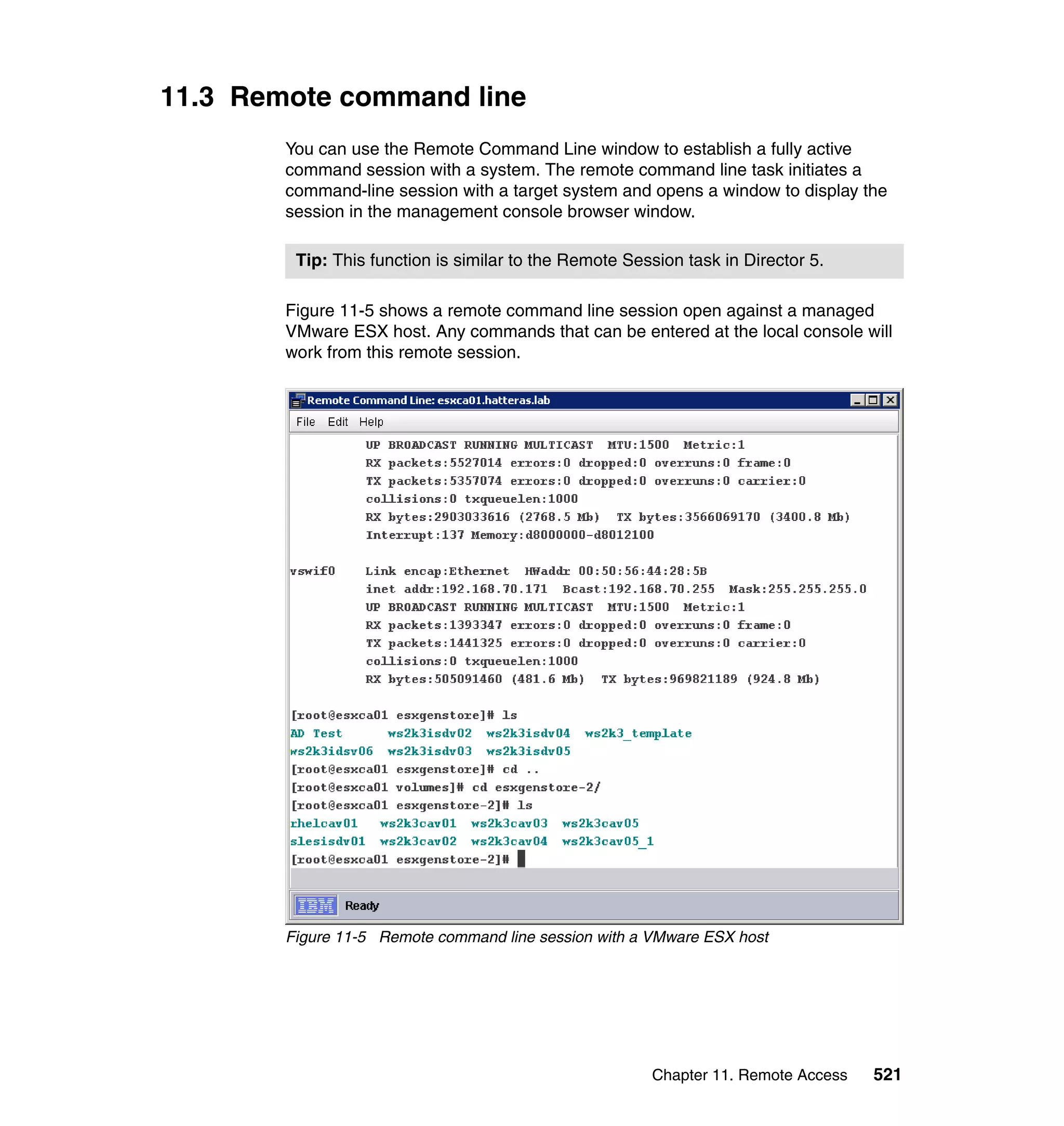 Chapter 11. Remote Access 521
11.3 Remote command line
You can use the Remote Command Line window to establish a fully active
command session with a system. The remote command line task initiates a
command-line session with a target system and opens a window to display the
session in the management console browser window.
Figure 11-5 shows a remote command line session open against a managed
VMware ESX host. Any commands that can be entered at the local console will
work from this remote session.
Figure 11-5 Remote command line session with a VMware ESX host
Tip: This function is similar to the Remote Session task in Director 5.
 