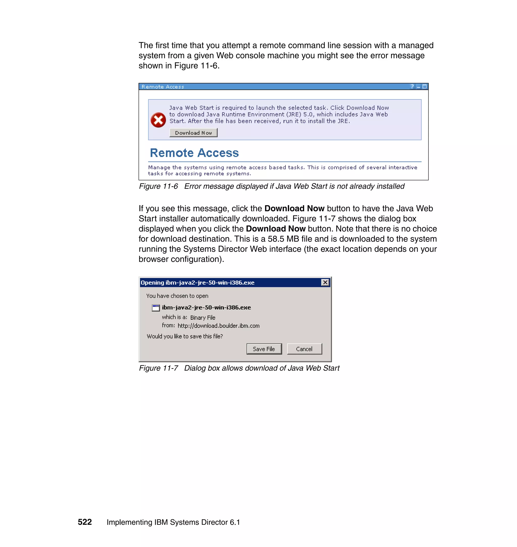 522 Implementing IBM Systems Director 6.1
The first time that you attempt a remote command line session with a managed
system from a given Web console machine you might see the error message
shown in Figure 11-6.
Figure 11-6 Error message displayed if Java Web Start is not already installed
If you see this message, click the Download Now button to have the Java Web
Start installer automatically downloaded. Figure 11-7 shows the dialog box
displayed when you click the Download Now button. Note that there is no choice
for download destination. This is a 58.5 MB file and is downloaded to the system
running the Systems Director Web interface (the exact location depends on your
browser configuration).
Figure 11-7 Dialog box allows download of Java Web Start
 