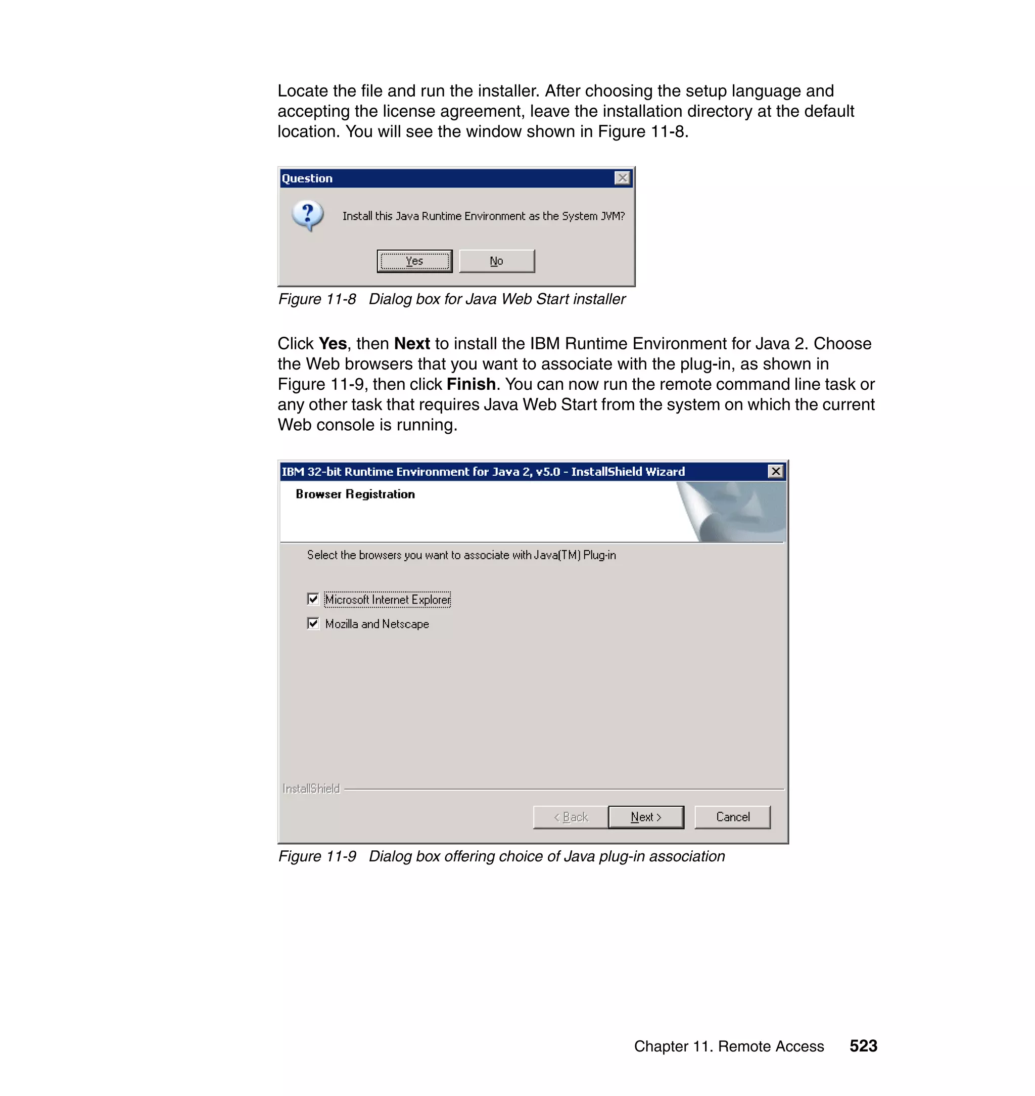 Chapter 11. Remote Access 523
Locate the file and run the installer. After choosing the setup language and
accepting the license agreement, leave the installation directory at the default
location. You will see the window shown in Figure 11-8.
Figure 11-8 Dialog box for Java Web Start installer
Click Yes, then Next to install the IBM Runtime Environment for Java 2. Choose
the Web browsers that you want to associate with the plug-in, as shown in
Figure 11-9, then click Finish. You can now run the remote command line task or
any other task that requires Java Web Start from the system on which the current
Web console is running.
Figure 11-9 Dialog box offering choice of Java plug-in association
 