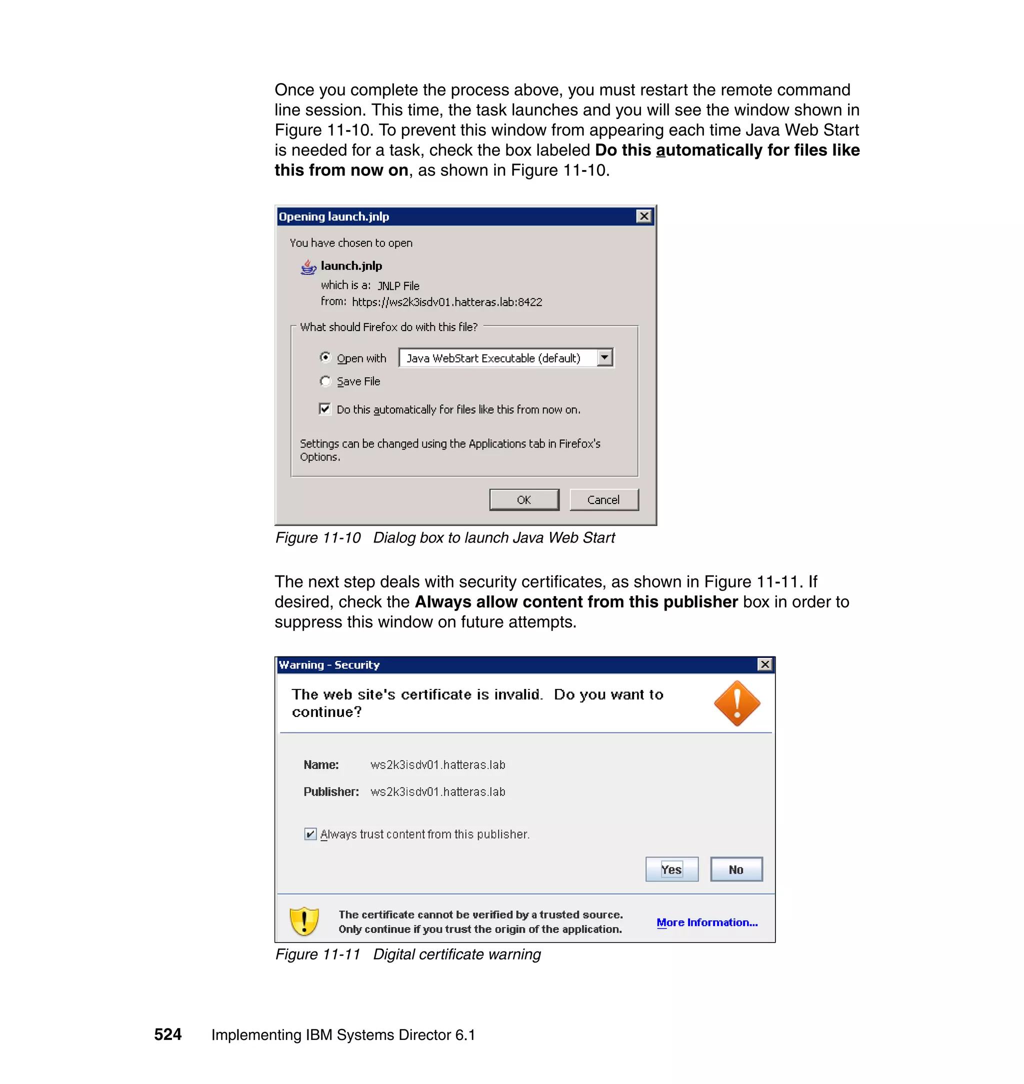 524 Implementing IBM Systems Director 6.1
Once you complete the process above, you must restart the remote command
line session. This time, the task launches and you will see the window shown in
Figure 11-10. To prevent this window from appearing each time Java Web Start
is needed for a task, check the box labeled Do this automatically for files like
this from now on, as shown in Figure 11-10.
Figure 11-10 Dialog box to launch Java Web Start
The next step deals with security certificates, as shown in Figure 11-11. If
desired, check the Always allow content from this publisher box in order to
suppress this window on future attempts.
Figure 11-11 Digital certificate warning
 