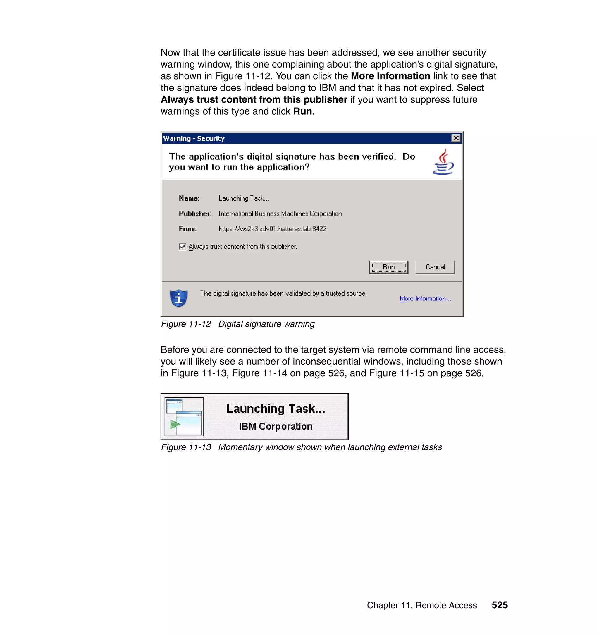 Chapter 11. Remote Access 525
Now that the certificate issue has been addressed, we see another security
warning window, this one complaining about the application’s digital signature,
as shown in Figure 11-12. You can click the More Information link to see that
the signature does indeed belong to IBM and that it has not expired. Select
Always trust content from this publisher if you want to suppress future
warnings of this type and click Run.
Figure 11-12 Digital signature warning
Before you are connected to the target system via remote command line access,
you will likely see a number of inconsequential windows, including those shown
in Figure 11-13, Figure 11-14 on page 526, and Figure 11-15 on page 526.
Figure 11-13 Momentary window shown when launching external tasks
 