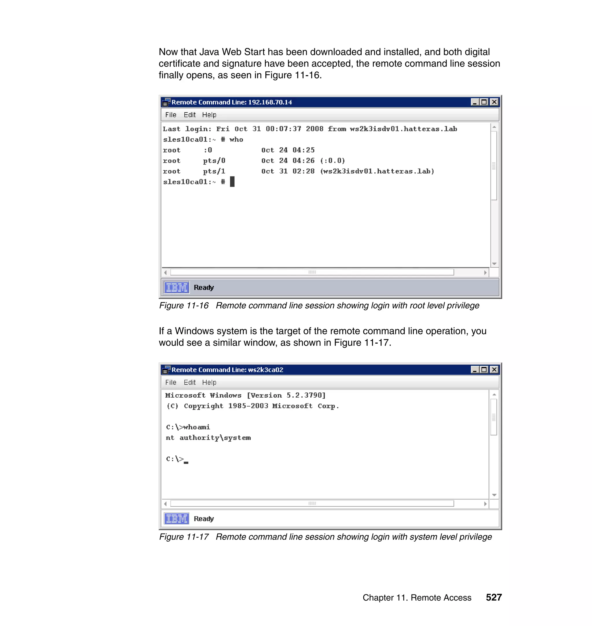 Chapter 11. Remote Access 527
Now that Java Web Start has been downloaded and installed, and both digital
certificate and signature have been accepted, the remote command line session
finally opens, as seen in Figure 11-16.
Figure 11-16 Remote command line session showing login with root level privilege
If a Windows system is the target of the remote command line operation, you
would see a similar window, as shown in Figure 11-17.
Figure 11-17 Remote command line session showing login with system level privilege
 