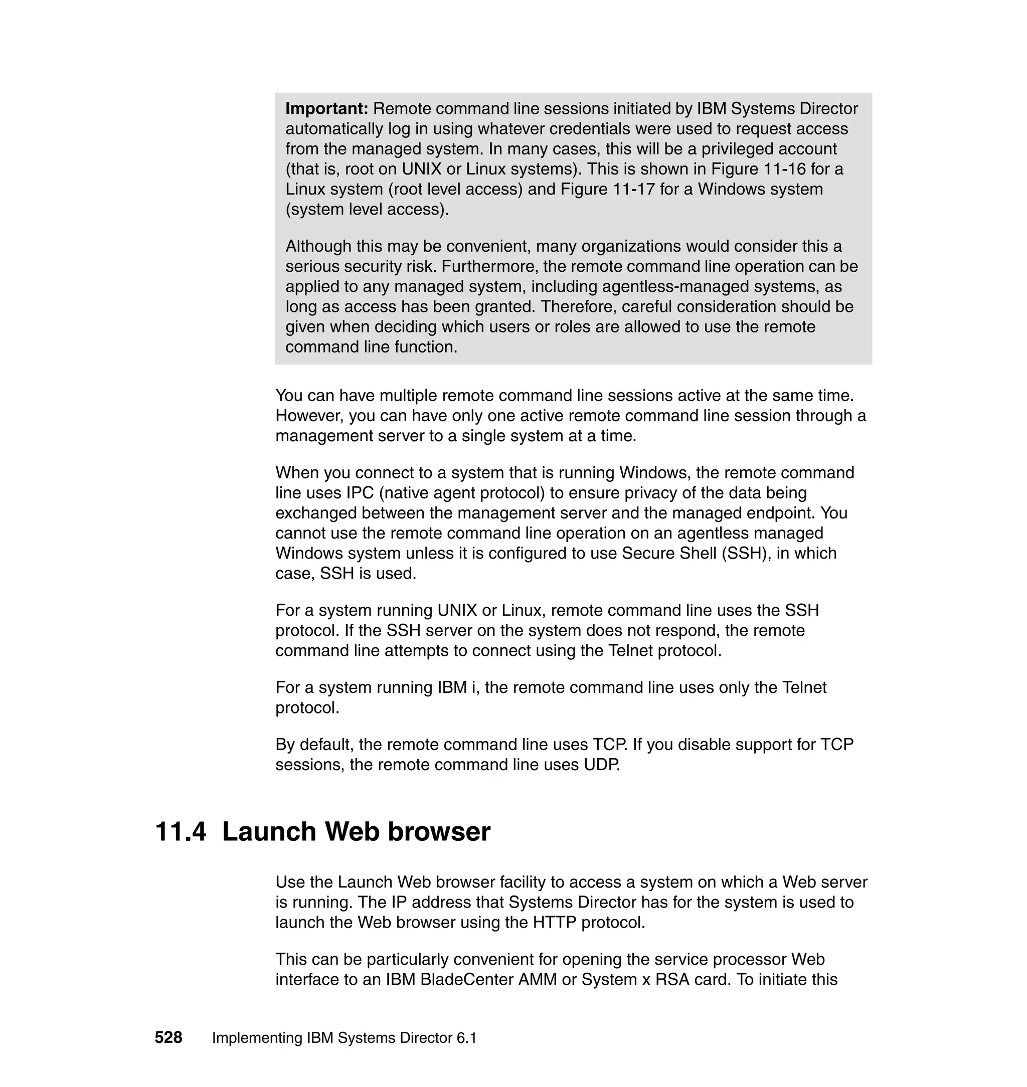 528 Implementing IBM Systems Director 6.1
You can have multiple remote command line sessions active at the same time.
However, you can have only one active remote command line session through a
management server to a single system at a time.
When you connect to a system that is running Windows, the remote command
line uses IPC (native agent protocol) to ensure privacy of the data being
exchanged between the management server and the managed endpoint. You
cannot use the remote command line operation on an agentless managed
Windows system unless it is configured to use Secure Shell (SSH), in which
case, SSH is used.
For a system running UNIX or Linux, remote command line uses the SSH
protocol. If the SSH server on the system does not respond, the remote
command line attempts to connect using the Telnet protocol.
For a system running IBM i, the remote command line uses only the Telnet
protocol.
By default, the remote command line uses TCP. If you disable support for TCP
sessions, the remote command line uses UDP.
11.4 Launch Web browser
Use the Launch Web browser facility to access a system on which a Web server
is running. The IP address that Systems Director has for the system is used to
launch the Web browser using the HTTP protocol.
This can be particularly convenient for opening the service processor Web
interface to an IBM BladeCenter AMM or System x RSA card. To initiate this
Important: Remote command line sessions initiated by IBM Systems Director
automatically log in using whatever credentials were used to request access
from the managed system. In many cases, this will be a privileged account
(that is, root on UNIX or Linux systems). This is shown in Figure 11-16 for a
Linux system (root level access) and Figure 11-17 for a Windows system
(system level access).
Although this may be convenient, many organizations would consider this a
serious security risk. Furthermore, the remote command line operation can be
applied to any managed system, including agentless-managed systems, as
long as access has been granted. Therefore, careful consideration should be
given when deciding which users or roles are allowed to use the remote
command line function.
 