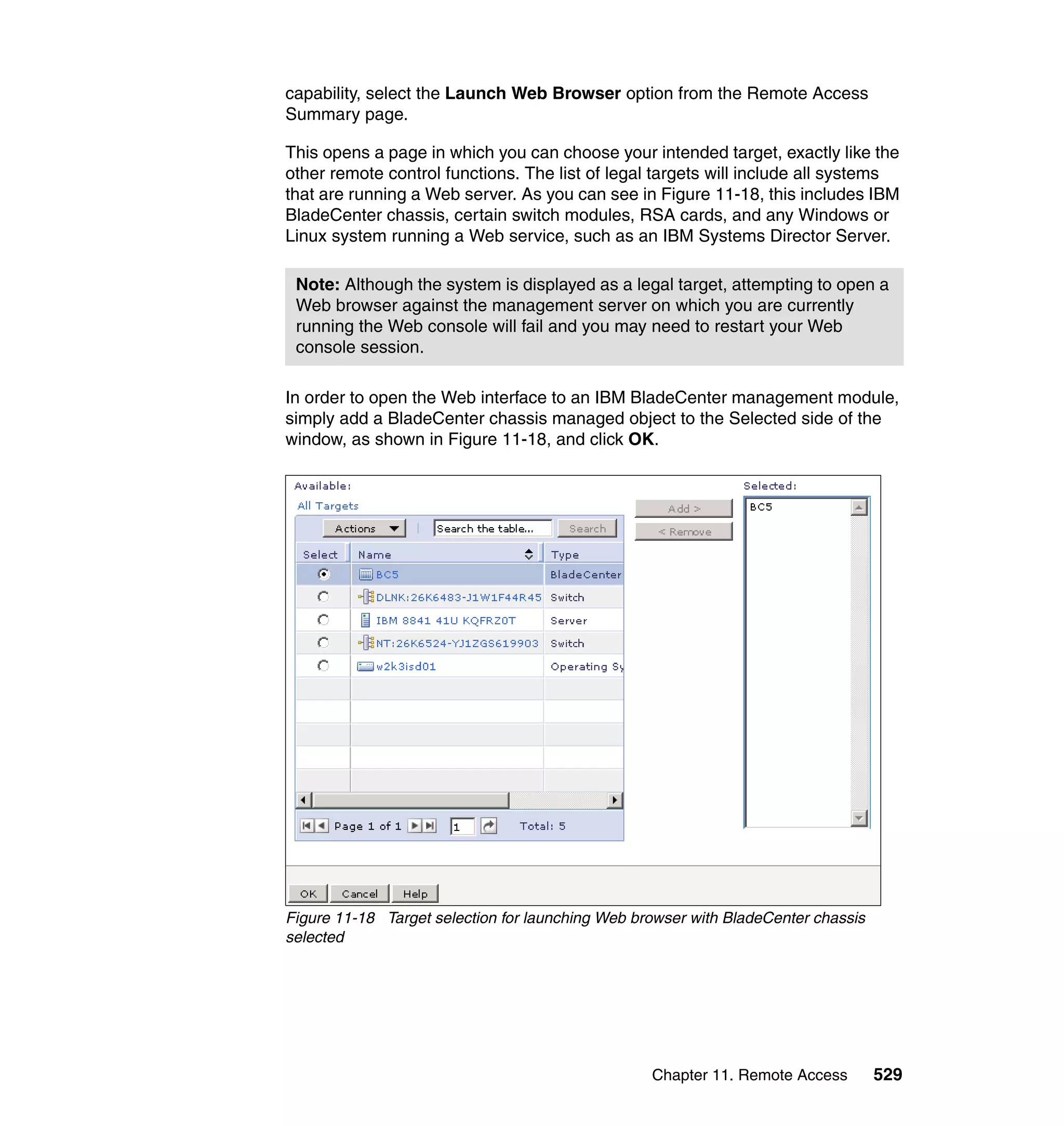 Chapter 11. Remote Access 529
capability, select the Launch Web Browser option from the Remote Access
Summary page.
This opens a page in which you can choose your intended target, exactly like the
other remote control functions. The list of legal targets will include all systems
that are running a Web server. As you can see in Figure 11-18, this includes IBM
BladeCenter chassis, certain switch modules, RSA cards, and any Windows or
Linux system running a Web service, such as an IBM Systems Director Server.
In order to open the Web interface to an IBM BladeCenter management module,
simply add a BladeCenter chassis managed object to the Selected side of the
window, as shown in Figure 11-18, and click OK.
Figure 11-18 Target selection for launching Web browser with BladeCenter chassis
selected
Note: Although the system is displayed as a legal target, attempting to open a
Web browser against the management server on which you are currently
running the Web console will fail and you may need to restart your Web
console session.
 