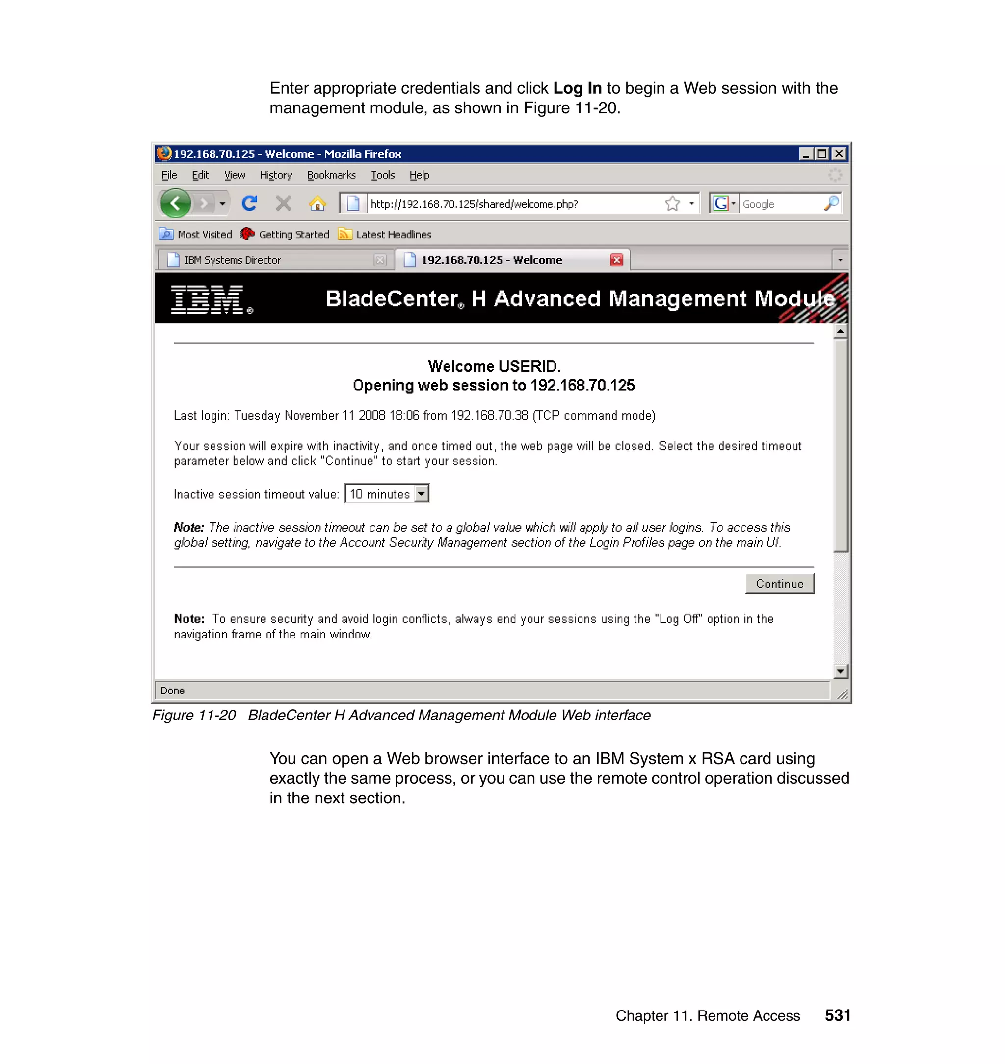 Chapter 11. Remote Access 531
Enter appropriate credentials and click Log In to begin a Web session with the
management module, as shown in Figure 11-20.
Figure 11-20 BladeCenter H Advanced Management Module Web interface
You can open a Web browser interface to an IBM System x RSA card using
exactly the same process, or you can use the remote control operation discussed
in the next section.
 