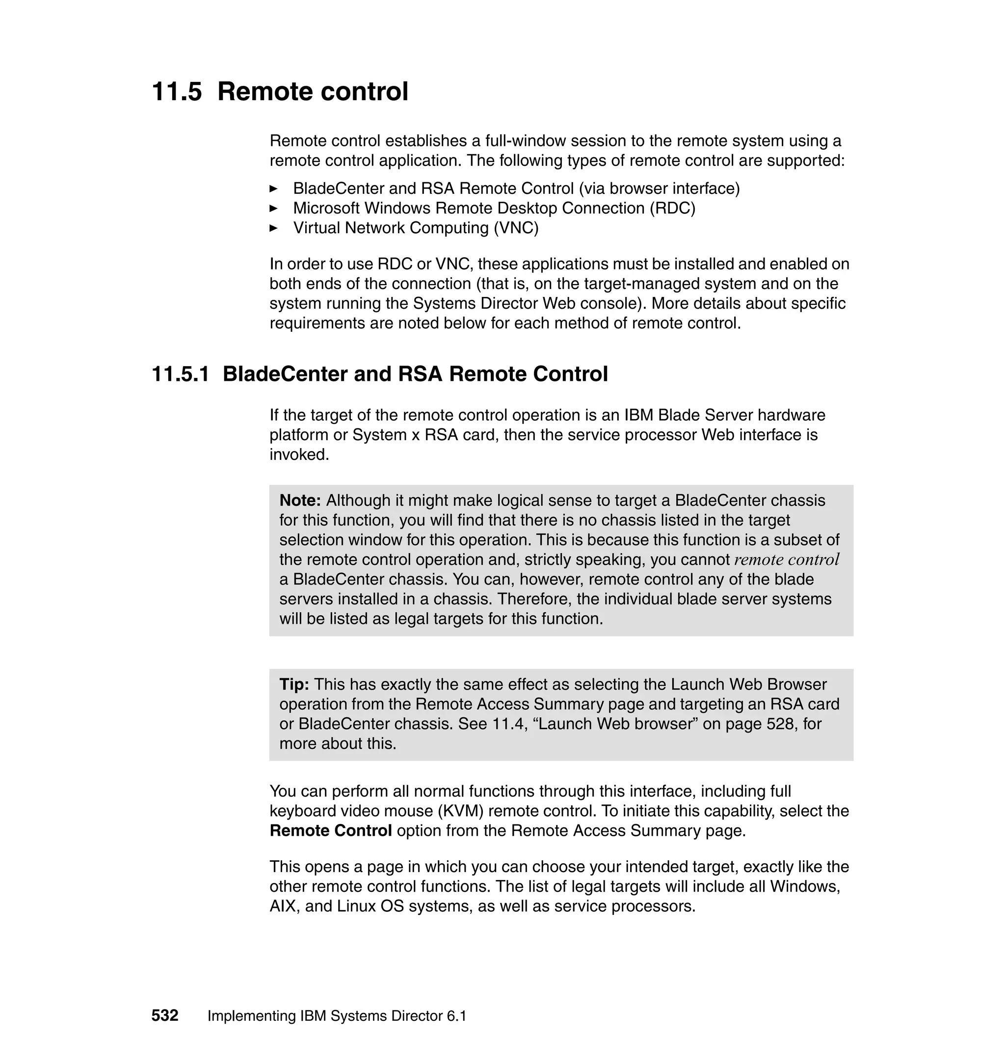 532 Implementing IBM Systems Director 6.1
11.5 Remote control
Remote control establishes a full-window session to the remote system using a
remote control application. The following types of remote control are supported:
BladeCenter and RSA Remote Control (via browser interface)
Microsoft Windows Remote Desktop Connection (RDC)
Virtual Network Computing (VNC)
In order to use RDC or VNC, these applications must be installed and enabled on
both ends of the connection (that is, on the target-managed system and on the
system running the Systems Director Web console). More details about specific
requirements are noted below for each method of remote control.
11.5.1 BladeCenter and RSA Remote Control
If the target of the remote control operation is an IBM Blade Server hardware
platform or System x RSA card, then the service processor Web interface is
invoked.
You can perform all normal functions through this interface, including full
keyboard video mouse (KVM) remote control. To initiate this capability, select the
Remote Control option from the Remote Access Summary page.
This opens a page in which you can choose your intended target, exactly like the
other remote control functions. The list of legal targets will include all Windows,
AIX, and Linux OS systems, as well as service processors.
Note: Although it might make logical sense to target a BladeCenter chassis
for this function, you will find that there is no chassis listed in the target
selection window for this operation. This is because this function is a subset of
the remote control operation and, strictly speaking, you cannot remote control
a BladeCenter chassis. You can, however, remote control any of the blade
servers installed in a chassis. Therefore, the individual blade server systems
will be listed as legal targets for this function.
Tip: This has exactly the same effect as selecting the Launch Web Browser
operation from the Remote Access Summary page and targeting an RSA card
or BladeCenter chassis. See 11.4, “Launch Web browser” on page 528, for
more about this.
 