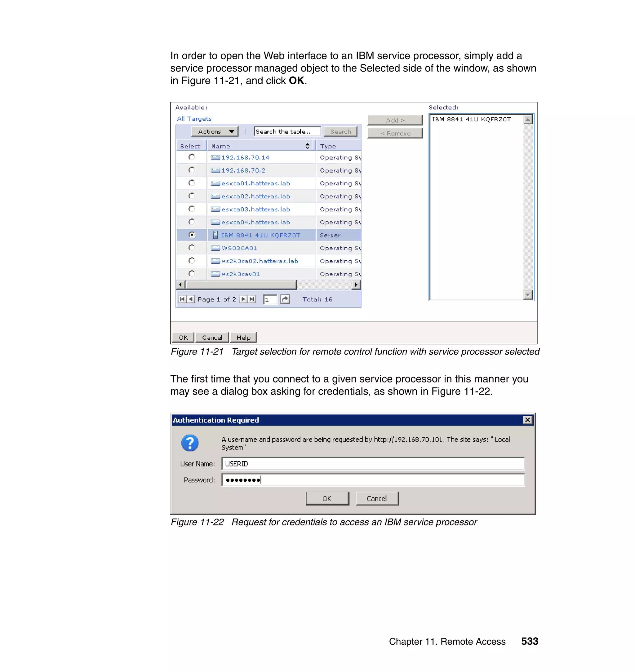 Chapter 11. Remote Access 533
In order to open the Web interface to an IBM service processor, simply add a
service processor managed object to the Selected side of the window, as shown
in Figure 11-21, and click OK.
Figure 11-21 Target selection for remote control function with service processor selected
The first time that you connect to a given service processor in this manner you
may see a dialog box asking for credentials, as shown in Figure 11-22.
Figure 11-22 Request for credentials to access an IBM service processor
 