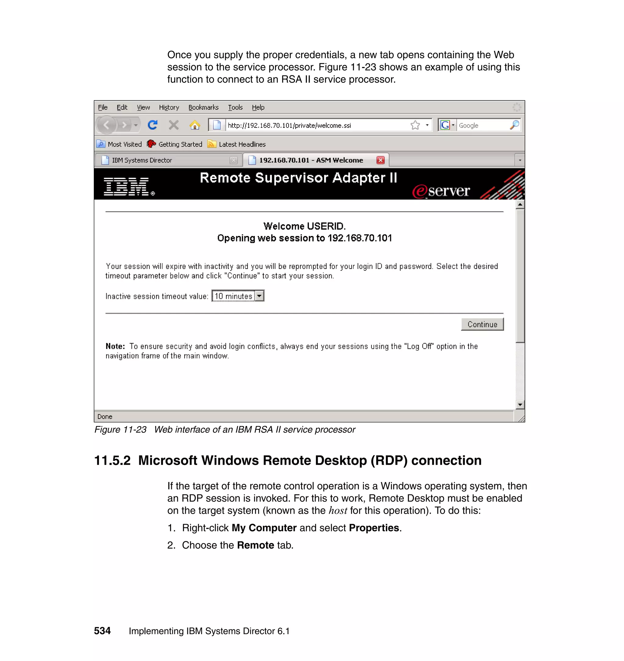 534 Implementing IBM Systems Director 6.1
Once you supply the proper credentials, a new tab opens containing the Web
session to the service processor. Figure 11-23 shows an example of using this
function to connect to an RSA II service processor.
Figure 11-23 Web interface of an IBM RSA II service processor
11.5.2 Microsoft Windows Remote Desktop (RDP) connection
If the target of the remote control operation is a Windows operating system, then
an RDP session is invoked. For this to work, Remote Desktop must be enabled
on the target system (known as the host for this operation). To do this:
1. Right-click My Computer and select Properties.
2. Choose the Remote tab.
 