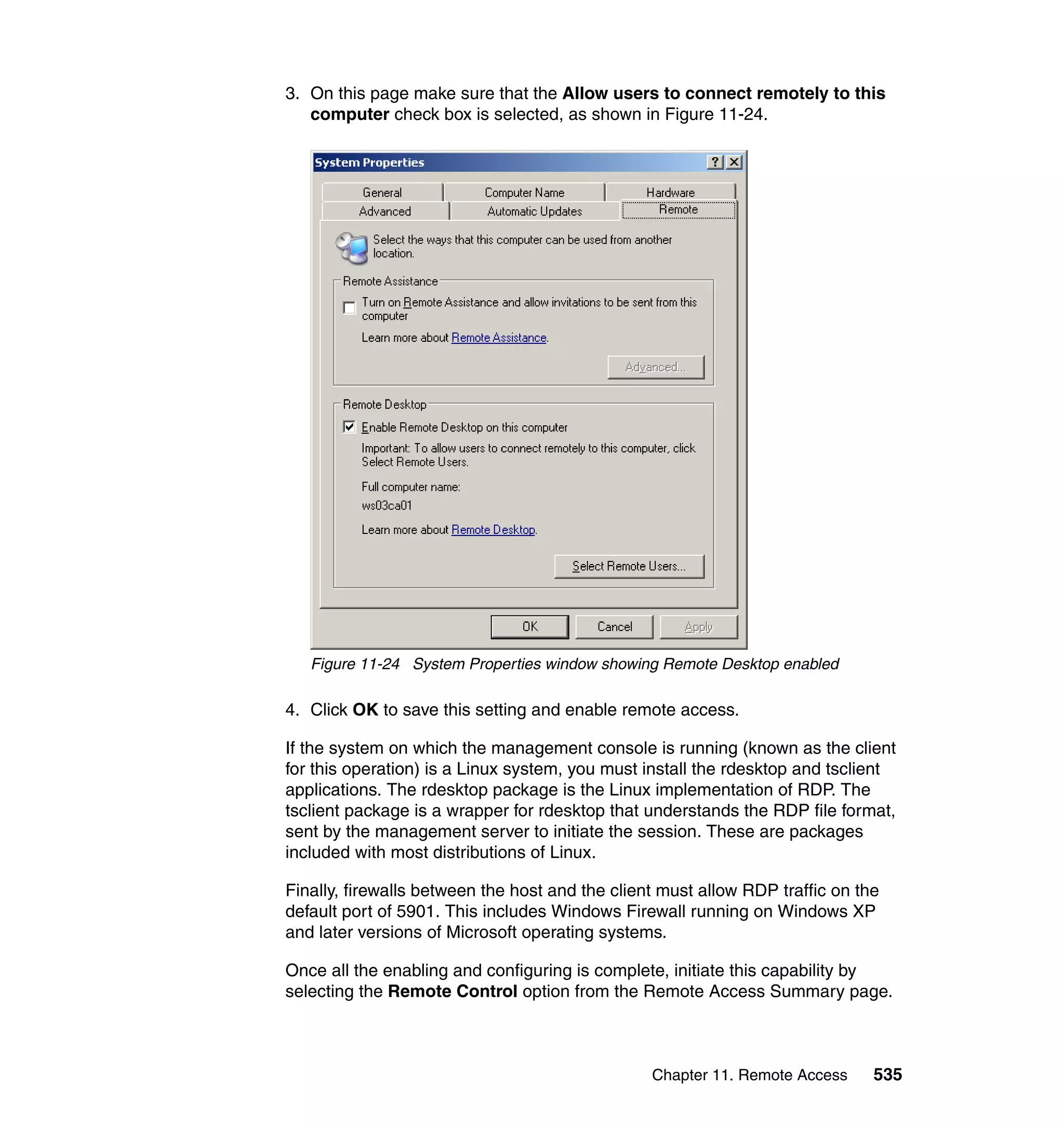Chapter 11. Remote Access 535
3. On this page make sure that the Allow users to connect remotely to this
computer check box is selected, as shown in Figure 11-24.
Figure 11-24 System Properties window showing Remote Desktop enabled
4. Click OK to save this setting and enable remote access.
If the system on which the management console is running (known as the client
for this operation) is a Linux system, you must install the rdesktop and tsclient
applications. The rdesktop package is the Linux implementation of RDP. The
tsclient package is a wrapper for rdesktop that understands the RDP file format,
sent by the management server to initiate the session. These are packages
included with most distributions of Linux.
Finally, firewalls between the host and the client must allow RDP traffic on the
default port of 5901. This includes Windows Firewall running on Windows XP
and later versions of Microsoft operating systems.
Once all the enabling and configuring is complete, initiate this capability by
selecting the Remote Control option from the Remote Access Summary page.
 