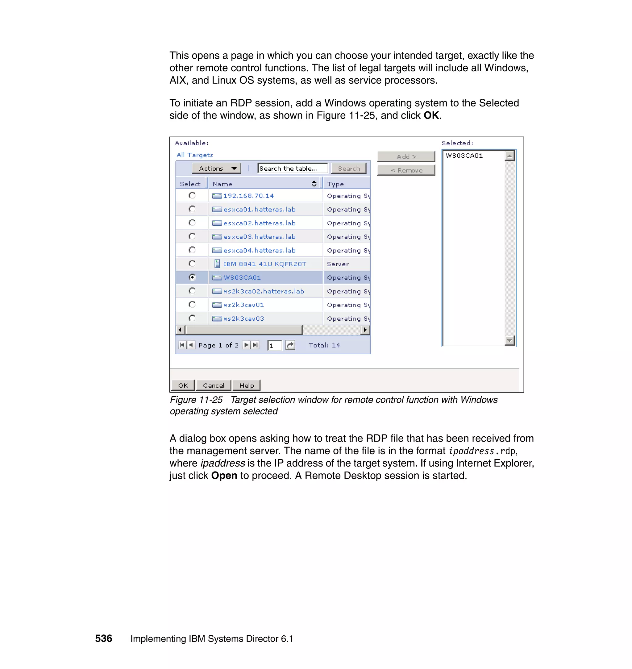 536 Implementing IBM Systems Director 6.1
This opens a page in which you can choose your intended target, exactly like the
other remote control functions. The list of legal targets will include all Windows,
AIX, and Linux OS systems, as well as service processors.
To initiate an RDP session, add a Windows operating system to the Selected
side of the window, as shown in Figure 11-25, and click OK.
Figure 11-25 Target selection window for remote control function with Windows
operating system selected
A dialog box opens asking how to treat the RDP file that has been received from
the management server. The name of the file is in the format ipaddress.rdp,
where ipaddress is the IP address of the target system. If using Internet Explorer,
just click Open to proceed. A Remote Desktop session is started.
 
