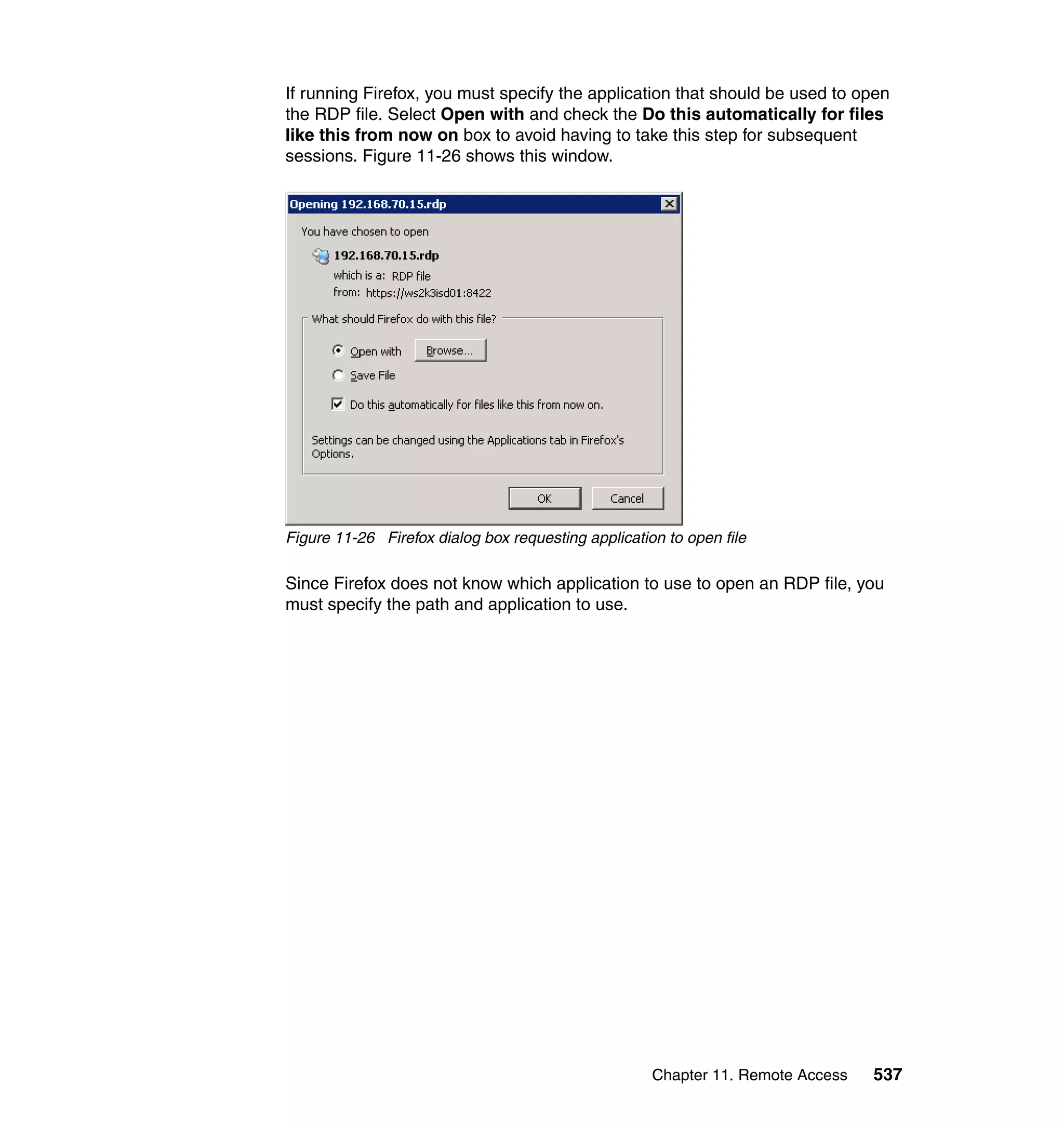 Chapter 11. Remote Access 537
If running Firefox, you must specify the application that should be used to open
the RDP file. Select Open with and check the Do this automatically for files
like this from now on box to avoid having to take this step for subsequent
sessions. Figure 11-26 shows this window.
Figure 11-26 Firefox dialog box requesting application to open file
Since Firefox does not know which application to use to open an RDP file, you
must specify the path and application to use.
 
