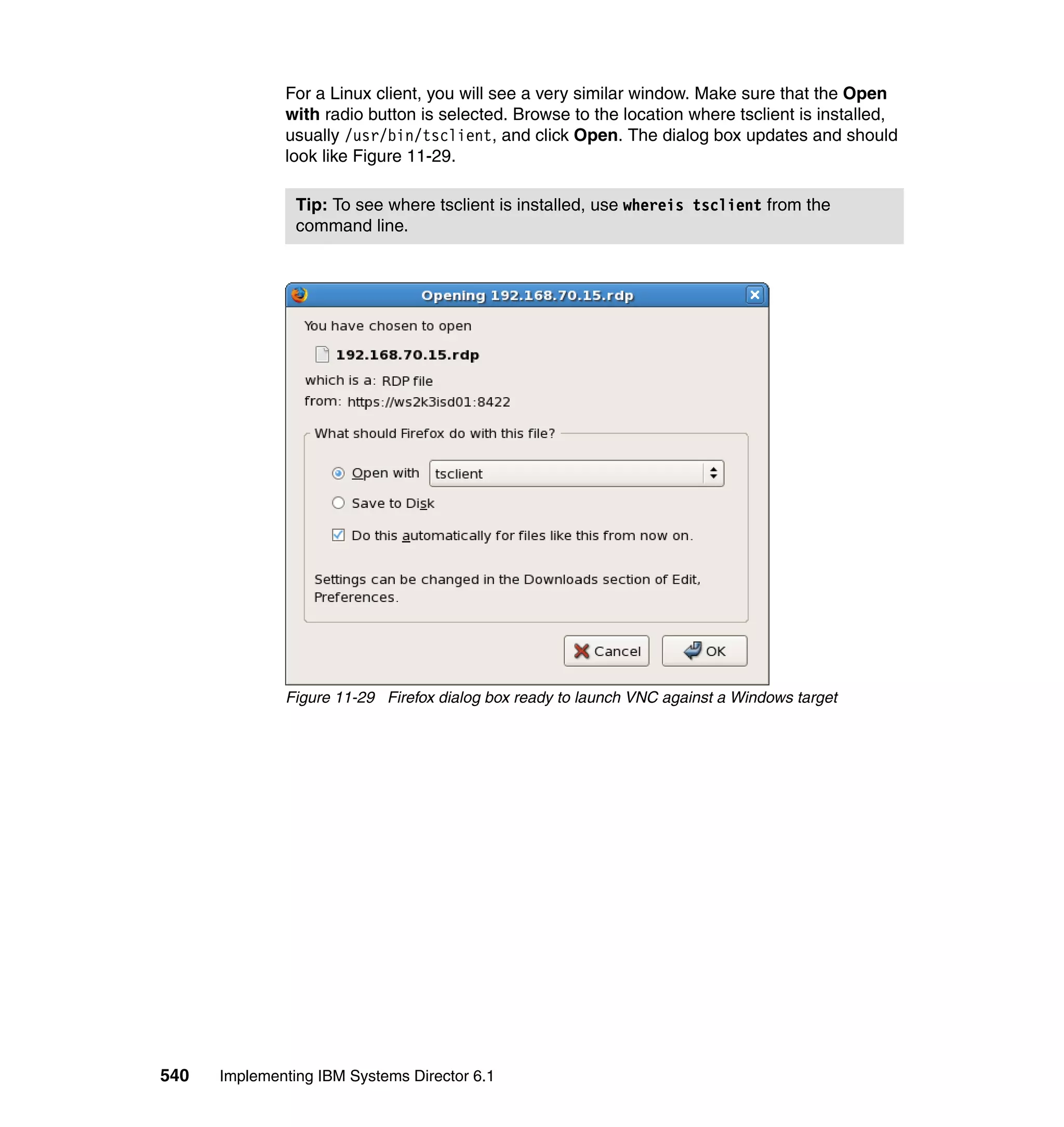 540 Implementing IBM Systems Director 6.1
For a Linux client, you will see a very similar window. Make sure that the Open
with radio button is selected. Browse to the location where tsclient is installed,
usually /usr/bin/tsclient, and click Open. The dialog box updates and should
look like Figure 11-29.
Figure 11-29 Firefox dialog box ready to launch VNC against a Windows target
Tip: To see where tsclient is installed, use whereis tsclient from the
command line.
 
