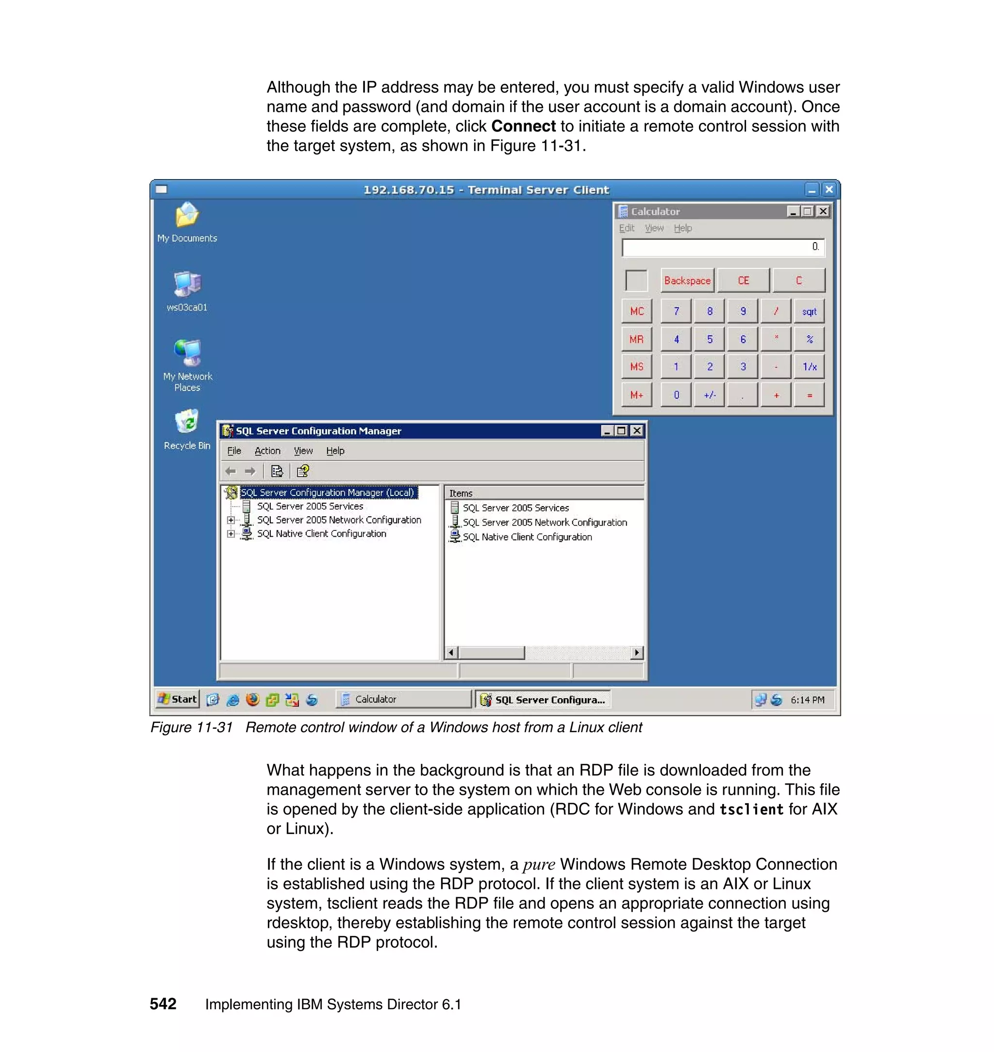 542 Implementing IBM Systems Director 6.1
Although the IP address may be entered, you must specify a valid Windows user
name and password (and domain if the user account is a domain account). Once
these fields are complete, click Connect to initiate a remote control session with
the target system, as shown in Figure 11-31.
Figure 11-31 Remote control window of a Windows host from a Linux client
What happens in the background is that an RDP file is downloaded from the
management server to the system on which the Web console is running. This file
is opened by the client-side application (RDC for Windows and tsclient for AIX
or Linux).
If the client is a Windows system, a pure Windows Remote Desktop Connection
is established using the RDP protocol. If the client system is an AIX or Linux
system, tsclient reads the RDP file and opens an appropriate connection using
rdesktop, thereby establishing the remote control session against the target
using the RDP protocol.
 