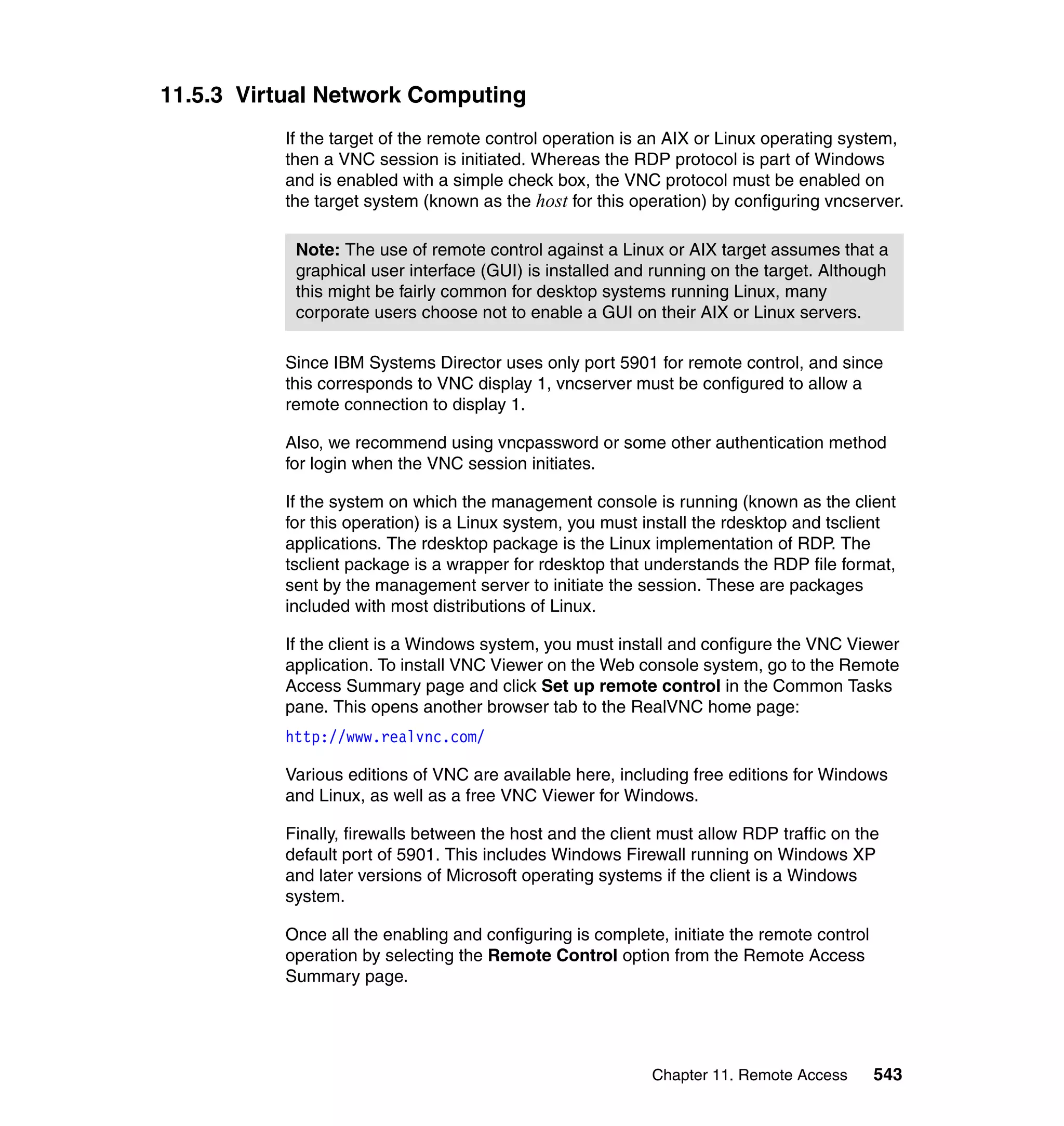 Chapter 11. Remote Access 543
11.5.3 Virtual Network Computing
If the target of the remote control operation is an AIX or Linux operating system,
then a VNC session is initiated. Whereas the RDP protocol is part of Windows
and is enabled with a simple check box, the VNC protocol must be enabled on
the target system (known as the host for this operation) by configuring vncserver.
Since IBM Systems Director uses only port 5901 for remote control, and since
this corresponds to VNC display 1, vncserver must be configured to allow a
remote connection to display 1.
Also, we recommend using vncpassword or some other authentication method
for login when the VNC session initiates.
If the system on which the management console is running (known as the client
for this operation) is a Linux system, you must install the rdesktop and tsclient
applications. The rdesktop package is the Linux implementation of RDP. The
tsclient package is a wrapper for rdesktop that understands the RDP file format,
sent by the management server to initiate the session. These are packages
included with most distributions of Linux.
If the client is a Windows system, you must install and configure the VNC Viewer
application. To install VNC Viewer on the Web console system, go to the Remote
Access Summary page and click Set up remote control in the Common Tasks
pane. This opens another browser tab to the RealVNC home page:
http://www.realvnc.com/
Various editions of VNC are available here, including free editions for Windows
and Linux, as well as a free VNC Viewer for Windows.
Finally, firewalls between the host and the client must allow RDP traffic on the
default port of 5901. This includes Windows Firewall running on Windows XP
and later versions of Microsoft operating systems if the client is a Windows
system.
Once all the enabling and configuring is complete, initiate the remote control
operation by selecting the Remote Control option from the Remote Access
Summary page.
Note: The use of remote control against a Linux or AIX target assumes that a
graphical user interface (GUI) is installed and running on the target. Although
this might be fairly common for desktop systems running Linux, many
corporate users choose not to enable a GUI on their AIX or Linux servers.
 