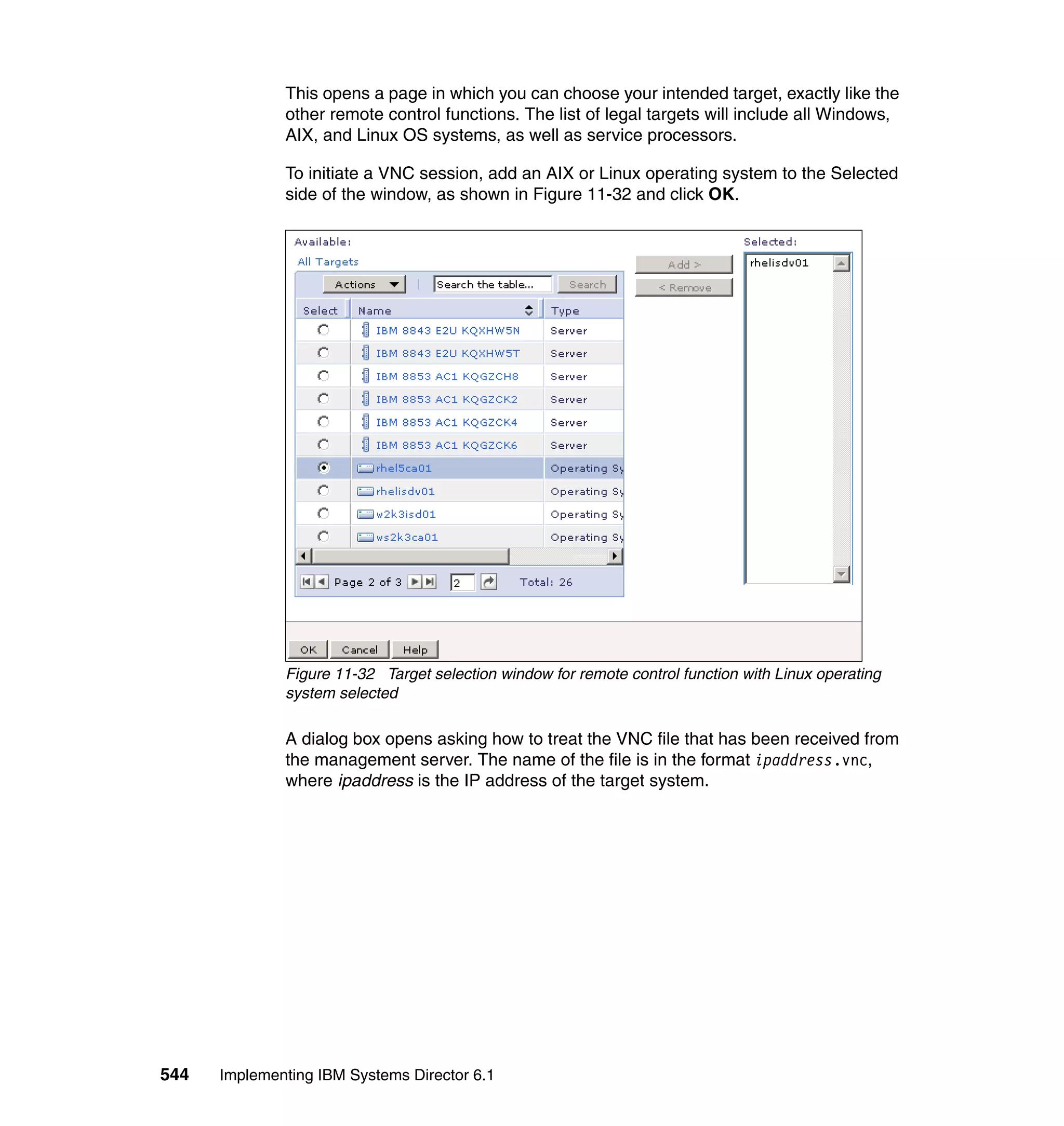 544 Implementing IBM Systems Director 6.1
This opens a page in which you can choose your intended target, exactly like the
other remote control functions. The list of legal targets will include all Windows,
AIX, and Linux OS systems, as well as service processors.
To initiate a VNC session, add an AIX or Linux operating system to the Selected
side of the window, as shown in Figure 11-32 and click OK.
Figure 11-32 Target selection window for remote control function with Linux operating
system selected
A dialog box opens asking how to treat the VNC file that has been received from
the management server. The name of the file is in the format ipaddress.vnc,
where ipaddress is the IP address of the target system.
 